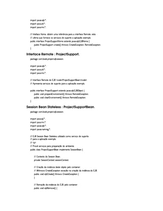 ¨A C¡c% `@8S ! ) ¤ ! ¦ X
¨A C¡c% `@ ! ¢£%3¨ ¦ ! ¦ X
¨A C¡c% `@ ! 7AH¨ ! ¦ X
  0 %0)'0©)  P§AE)£Bb£¤% ££A ¢AE7)'Y)Fp§©¨  ¡§§(C¨ £%0)62'0©) (§)§AC%0)§B)4r(%(
  ¢¥¦%2¨ AE ¨¥¢§)'0 6)£©) 4r§rD)c ¨ x4r $b)hr¢¡§§c%2)E ¡b¦ ¨© x ¥§E)S)£AW¡§¦ !
¡£¢¥¤§¦ ¨© ¨ 6%0)£3'0©) ) ( )©%%¢¡§¡c%¡ P§AE))S%()£§$Ar `6`S ! ) ¤ ! 1('b  ¥£AE) ©
¡§¢¤¦ ¨© ) 7 )©`%%£¢¡§¡§§(% ©§ )§8%2) 4 F %3Gb(¨' r ¤ 7)`%2)£16S©)£¡£%2¨B(§)§AE%0)£16Sa©)¡`%3¨ £X

Interface Remote : ProjectSupport.
¡© #`9@)E©§A ! ¤§ # ! ¡§( )©% ! ) ¤ !r8)rFr¨§X
¨A C¡c% `@8S ! ) ¤ ! ¦ X
¨A C¡c% `@ ! ¢£%3¨ ¦ ! ¦ X
¨A C¡c% `@ ! 7AH¨ ! ¦ X
  0 %0)c'0©) (§)£AE%0)E$£H1¡'   ©$) ¡ ) 7 )§©8%%¢¡§¡c%2§)    ©$£) ¡ !
  ¢ ¡b()4r )£6%0ur8)£3b¨ x%r $§)6rD¢@¡c%0)C¡§£3 §¡§¦ ¨© (x¦¥E)S)§AC¡§¦ !
¡£¢¥¤§¦ ¨© ¨ 6%0)£3'0©) ) ( )©%%¢¡§¡c% )SD%()£§$r `S ! ) ¤ ! 1¡' ¡ ¤ )©% ©
¡§¢¤¦ ¨© ¥£¨ $H¡b()¡§()£1¥@¨ 7£§AE)§% 4 FV%3G7§' r (b)£AE`%2)§1S©)£¡%2¨ §X
¡§¢¤¦ ¨© ¥£¨ $C©§¦ )£71§@¨  §AE)% 4 FV%3G7§' r£()§AE%2)§1S©)£¡£%2¨ §X

Session Bean Stateless : ProjectSupportBean.
¡© #`9@)E©§A ! ¤§ # ! ¡§( )©% ! ) ¤ !r8)rFr¨§X
¨A C¡c% `@ !r§¨¦ ! ¦ X
¨A C¡c% `@ ! 7AH¨ ! ¦ X
¨A C¡c% `@8S ! ) ¤ ! ¦ X
¨A C¡c% `@8S ! 6AC¨ `9 ! ¦ X
  1 'b %§)rTrD¨ £C6) %`%2`%0)6¦ )rTr ¢6%2¨ ¦ ¨f`$b©AE1rD)§(@¨ xE$)1ra¢¡c%()
  ¡§§(E£¡¦ ¨©(x ¥E)S)£AC¡§¦  !
    ¡ ¡
  ) 3Ap1rD)cP¨x§r ¡§ E¡ )§¡£(x ¥§E$§CAC¤¨)§%0) !
¡£¢¥¤§¦ ¨© ©¦ rFr )   )§©%%§¢¡§¡§£3%2)C¨ AC¡§¦ )§AE)£%qr %§)4rFr¨£b§) ©
  ¤ %0)S%0E$ %§)4rFr¨§H)§ !
¡§8¨@8%0) %§)rTrD¨ £ ¤ ££%2)S8%—r8)rTra¨ £ ¤P£6%0)S%2X
  ¤ 8¨ x ¥E$ ¨ 4r7%¡ §©§¨ $)r %0)E¤ )`%0H¡)6¦  ©%2¨ §) !
 ©¨ %2G( 'dr ¤ 7)`%2)£16S©)£¡`% ¨ £ )S©)%x ¥§C ©£ ¨ x ¥C$§U¨ Ar(% ¥b§©¨  $U1 'b !
¡§¢¤¦ ¨© ¥£¨ $C) ¤¨¤ ()§8%0) 4 F %2G¥(§' r ¤ 3)£`%0)1S©)¡%2¨ § ©

  ()§AEx¦¥E$ ¨ r(%¡ b©¨$bU1 'b£Bb¡)¦  ©6£%2¨ 6)6 !
¡§¢¤¦ ¨© ¥£¨ $C) ¤¥(§)£AE`) 4 F©
 