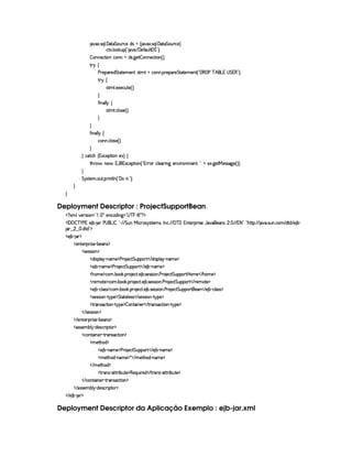 8@8S ! r¨¦ !  8%2§%£¢¥(©)E$Ar£ 4 8@8S ! r¨@¦ !  8%2§%§£¢b(©)§F
©%0S ! ¦ #¢¡ 4 ¦     )'Y¢@¦%  %¤0FYX
¤ £b)©`%2¨E©§  $4r !9 )`%¤ §)©8%3¨ £ 4 F X
% !©)  )§¡§()§$¥%%(8%2)£AE)§%—r(%2AU% ©6b ! ¡3)£¡§()¥%`%28%0)AE)£% 4 ¦  ( ¡ ) ¥ ¢  £b1  %1(¤cFYX
%3 ©
r %2A % ! )S)©¢§%0) 4 FYX

'2¨ b¦ ¦ ©
r %2A % ! ©¦ r ) 4 FYX


'2¨ §£¦ ¦ ©
©§@ !©¦ r8) 4 FYX

 ©`%2©G 4 1S©)§¡`%3¨§E)S£F ©
%2G¥(¨' §) ' 1('b1S©)£¡`%2¨ £ 4 ¦01 7£ ©£¦ )£8¨ £9 )££ ¨ (AE)6% ! ¦  
)S !9¥)%  )rFrD89¥) 4 FYFYX

%¨ir7%0)A ! §¢% ! ¡7¨ %2¦  4 ¦   ¨% ! ¤2FYX


Deployment Descriptor : ProjectSupportBean.
  £ SAH¦£6)vrD¨ £¥¤  §!  ¡ 5)§©$@¨ 9 ¥¤  ¥ §¥ £¢¡  £ ¡
  ¡  ¡ ¤ ¥   ) 1E) ¤£  § )¥  £ 0 ¤§¦     %§¢@  ¨© 7r ir7%0)£AlrDB 0 © ! (  ¥  1§%0)§D¡§ ¨ r ) '6§)4r ¢ !   ( 1 2¨¤©¦0G6%Y%2¡ 2  ! rD¢ !©§A  $%0$  ) ¤ 
 ¢    !$§%0$¤¢¡
  ) ¤¥   ¡
  )£%()£ ¡7¨ r7) (¤)£r ¡
  r )4rFr¨ § ¡
  $¨r¡£¦ §¡ 0bAE) ¡ ) ( )©8% %£¢¡§¡c%    $@¨ rD¡¦    0§A ) ¡
  ) ¤£ 0bAE) ¡ ) 3 )§©8% %£¢¡§¡c%    ) ¤¥ cAC)¤¡
  Gb£AE)¤¡©§A ! ¤ # ! ¡( )§©8% ! ) ¤ !r )4rFrD¨ § ! ) ( )§©8% %§¢¡§¡c%  ¥£AE)    G§£AE)¤¡
  ()AE%() ¡©§A ! ¤§ # ! ¡§  )§©8% ! ) ¤ !r )r€r8¨ § ! ) ( )©8% %§¢¡§¡62%    ()§AC`%0) ¡
  ) ¤£ Y©§¦ (rTr ¡`©£A ! ¤£¥# ! ¡£7 )§©8% !) ¤ ! r )rTrD¨ £ ! ) ( )©8% %£¢b¡£¡c%2§)    ) ¤¥ R©£¦rFr ¡
  r )4rFr¨ £   %!@¡§) ¡ %%28%()£¦ )rvr    r7)%rTrD¨ 6¤  %@¡§)¤¡
  %2 r ©`%2¨ §¥  %! ¡) ¡ ¤ £6%0¨ §)£    %3(r ©8%3¨ §¥  %! ¡) ¡
   r7)%rvra¨ £ ¡
   )%()£8¡§ ¨ r ) (¤)§Ar ¡
  r€r )§AC¤¦¡ R$)r8©£ ¨¡ %0 ¡
  ©£%(¨ §) R%274rD©`%2¨ £ ¡
  A )%2G§§$ ¡
  ) ¤ (§AE)¤¡ ) ( )©8% %§¢¡§¡§£c%    ) ¤£ 0bAE) ¡
  AE)`%2G$¥ 0§§AE) ¡ ¦    AE)`%3G§$  cAE)¤¡
   AC)%2Gb$ ¡
  %27r c8%0%37¨ ¤§¢§%0)¤¡§()©¨¢¨ ()$    %3(§4r c8%0%  ¨¤ §¢6%0) ¡
   ©%(¨ §)  %37Ar7©8%3¨ £ ¡
   r€r7)£AH¤§¦¤ R$)4r ©£7¨ ¡`%0 ¡
   ) ¤¥  § ¡
Deployment Descriptor da Aplicação Exemplo : ejb-jar.xml
 