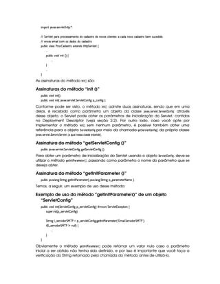 ¡! $#%213 46578#@9 5$A B3CA( )D0
EFEHG 5¡#@9 5' '(Ftp(h5(4F4P't5(W(VviUh'i('4686Ui5W(#'4§h39  53WV5(4 ¨TUhiUWT#%th'iT'4pFp x753 4DS7h'5'iy i(©¦
EFE 5W#@ X53 ' 9(h (4§i('i((4 ith'iT4F86
3Syx(9  hXh'9 '4F4Xs(Fh  i4F86t5'1285(W(i4 b@V8 G 53A#T9 5!‚
  
(Sx9  h§#y3 i  W S¢¨©‚
  
H
  
H
As assinaturas do método $ 73$ ¡ ¡¢ são:
Assinaturas do método “init ()”
3Syx(9  h§#%3 i  W £¢¨¡0
3Syx(9  h§#%3 i  W £¢© #%213 4F5¡#%9 5A G 5¡#@9 5  7W3u  ` ¥¤ah7W3u  ` ¨V0
Conforme pode ser visto, o método $ 7 $ £ ¡¢ admite duas assinaturas, sendo que em uma
delas, é recebido como parâmetro um objeto da classe ' )1 ) ¢835GE1 G$3¨ G4E1£ GF2 @7 ¤5$ H: através
desse objeto, o Servlet pode obter os parâmetros de inicialização do Servlet, contidos
no Deployment Descriptor (veja seção 2.2). Por outro lado, caso você opte por
implementar o método $ 73$ £ ¡¢ sem nenhum parâmetro, é possível também obter uma
referência para o objeto ¨$G4E1£ G82 @7 ¤5$ H por meio da chamada H$GF¨$G4E1£ GF @$7 ¤D$ H¤ ¡¢ da própria classe
')1) ¢ 35G$E1£ GF3  G$78G$E$ 9¤¨GE1£ G$¥  )§¦$68) 7$@F5A5A)P9B )55G PG85 G47 !$G¨¢ .
Assinatura do método “getServletConfig ()”
3Syx(9  hU $#%213 4F5¡#%9 5F G 578#@9 5$  (Wu8 ``d5 G 5A#T9 5  3W7uV ` ¢¨¡0
Para obter um parâmetro de inicialização do Servlet usando o objeto ¨G4E01£ GF2@$7 ¤5$ H , deve-se
utilizar o método H$GF©73$ #4) E)FB GFG4E¡  ¢ , passando como parâmetro o nome do parâmetro que se
deseja obter.
Assinatura do método “getInitParameter ()”
3Syx(9  hU $#%' 9 'W`@ G FF W``d58r W 8s'F't5$V57 ¢ 2#%' 9 'W`  G 8F W` ¥¤ ('6't5p53 8 't5 ¨¡0
Temos, a seguir, um exemplo de uso desse método:
Exemplo de uso do método “getInitParameter()” de um objeto
“ServletConfig”
3Syx(9  h§#%3 i  W £¢ G 5¡#%9 5  (W(uV ` §¤ 4F5A#T9 5  3W7uV `1¨ 8Byp¥ 4 G 53A#%9 5 31Dh57$8 3W‚
4PSy532  W £¢C¥¤a4653A#T9 5  3W7uV `1¨¡0
G 82 W` 9 ¤a42578#T i(3 G e c saU©¤ 4F5¡#@9 5  3W3u  `@ `%58r W 8s''6't5V5 ¢!Dt' 9  G 578#T i3 G e cfs 23¨C0
 u3¢C9 ¤a4253A#% i( G e c s W XWST9 9 ¨f‚
  
H
H
Obviamente o método HG $©73$ #4)8E)$B G$G4E© ¡¢ pode retornar um valor nulo caso o parâmetro
inicial a ser obtido não tenha sido definido, e por isso é importante que você faça a
verificação do String retornado pela chamada do método antes de utilizá-lo.
 