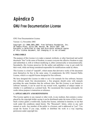   ¢¢¡¤£¦¥¨§©  
¡£¢¥¤ ¦¨§ §§ ©     § 0) )Q#    # §  © §
GNU Free Documentation License
Version 1.2, November 2002
!#%$'(0)2143535376814353@9A68133B1 CDFE5EHG55I4$%PDQ0RESCTU5V%W5Q$XBV76`Y4V5acbdegf E4hDiEqpirQa%Es6¨GU4$5EHt5t3s6vuDw$Vx6€y% 3r1A95949A‚T9!t535ƒ „G…†T‡ E0ˆBBV4E‰Xw‰%E0h$4$5EW‘$4qa45’QBV4W‰W5Xw$“!r”5U4$E ‡ E“•”4Q$X…hqa…r…EDwBI–$#4Xw–irBa4EBVBwTE‘W4a5U%hBEBV4$s6`”4U4$qa#4QV%XrV4‰$—rw‰V44$‘QBi5i4%PE5W˜b
0. PREAMBLE
The purpose of this License is to make a manual, textbook, or other functional and useful
document free in the sense of freedom: to assure everyone the effective freedom to copy
and redistribute it, with or without modifying it, either commercially or noncommercially.
Secondarily, this License preserves for the author and publisher a way to get credit for
their work, while not being considered responsible for modifications made by others.
This License is a kind of copyleft, which means that derivative works of the document
must themselves be free in the same sense. It complements the GNU General Public
License, which is a copyleft license designed for free software.
We have designed this License in order to use it for manuals for free software, because
free software needs free documentation: a free program should come with manuals
providing the same freedoms that the software does. But this License is not limited to
software manuals; it can be used for any textual work, regardless of subject matter or
whether it is published as a printed book. We recommend this License principally for
works whose purpose is instruction or reference.
1. APPLICABILITY AND DEFINITIONS
This License applies to any manual or other work, in any medium, that contains a notice
placed by the copyright holder saying it can be distributed under the terms of this License.
Such a notice grants a world-wide, royalty-free license, unlimited in duration, to use that
work under the conditions stated herein. The Document, below, refers to any such
manual or work. Any member of the public is a licensee, and is addressed as you. You
accept the license if you copy, modify or distribute the work in a way requiring
permission under copyright law.
 