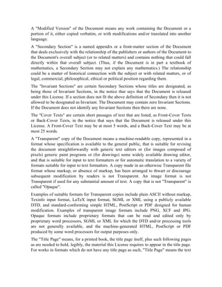A Modified Version of the Document means any work containing the Document or a
portion of it, either copied verbatim, or with modifications and/or translated into another
language.
A Secondary Section is a named appendix or a front-matter section of the Document
that deals exclusively with the relationship of the publishers or authors of the Document to
the Document's overall subject (or to related matters) and contains nothing that could fall
directly within that overall subject. (Thus, if the Document is in part a textbook of
mathematics, a Secondary Section may not explain any mathematics.) The relationship
could be a matter of historical connection with the subject or with related matters, or of
legal, commercial, philosophical, ethical or political position regarding them.
The Invariant Sections are certain Secondary Sections whose titles are designated, as
being those of Invariant Sections, in the notice that says that the Document is released
under this License. If a section does not fit the above definition of Secondary then it is not
allowed to be designated as Invariant. The Document may contain zero Invariant Sections.
If the Document does not identify any Invariant Sections then there are none.
The Cover Texts are certain short passages of text that are listed, as Front-Cover Texts
or Back-Cover Texts, in the notice that says that the Document is released under this
License. A Front-Cover Text may be at most 5 words, and a Back-Cover Text may be at
most 25 words.
A Transparent copy of the Document means a machine-readable copy, represented in a
format whose specification is available to the general public, that is suitable for revising
the document straightforwardly with generic text editors or (for images composed of
pixels) generic paint programs or (for drawings) some widely available drawing editor,
and that is suitable for input to text formatters or for automatic translation to a variety of
formats suitable for input to text formatters. A copy made in an otherwise Transparent file
format whose markup, or absence of markup, has been arranged to thwart or discourage
subsequent modification by readers is not Transparent. An image format is not
Transparent if used for any substantial amount of text. A copy that is not Transparent is
called Opaque.
Examples of suitable formats for Transparent copies include plain ASCII without markup,
Texinfo input format, LaTeX input format, SGML or XML using a publicly available
DTD, and standard-conforming simple HTML, PostScript or PDF designed for human
modification. Examples of transparent image formats include PNG, XCF and JPG.
Opaque formats include proprietary formats that can be read and edited only by
proprietary word processors, SGML or XML for which the DTD and/or processing tools
are not generally available, and the machine-generated HTML, PostScript or PDF
produced by some word processors for output purposes only.
The Title Page means, for a printed book, the title page itself, plus such following pages
as are needed to hold, legibly, the material this License requires to appear in the title page.
For works in formats which do not have any title page as such, Title Page means the text
 