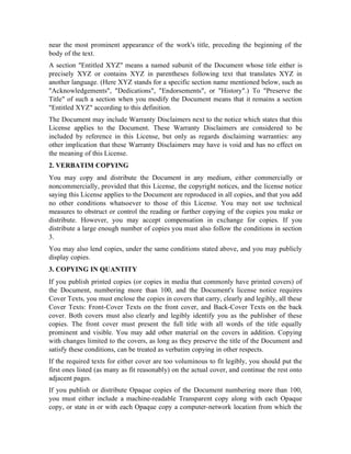 near the most prominent appearance of the work's title, preceding the beginning of the
body of the text.
A section Entitled XYZ means a named subunit of the Document whose title either is
precisely XYZ or contains XYZ in parentheses following text that translates XYZ in
another language. (Here XYZ stands for a specific section name mentioned below, such as
Acknowledgements, Dedications, Endorsements, or History.) To Preserve the
Title of such a section when you modify the Document means that it remains a section
Entitled XYZ according to this definition.
The Document may include Warranty Disclaimers next to the notice which states that this
License applies to the Document. These Warranty Disclaimers are considered to be
included by reference in this License, but only as regards disclaiming warranties: any
other implication that these Warranty Disclaimers may have is void and has no effect on
the meaning of this License.
2. VERBATIM COPYING
You may copy and distribute the Document in any medium, either commercially or
noncommercially, provided that this License, the copyright notices, and the license notice
saying this License applies to the Document are reproduced in all copies, and that you add
no other conditions whatsoever to those of this License. You may not use technical
measures to obstruct or control the reading or further copying of the copies you make or
distribute. However, you may accept compensation in exchange for copies. If you
distribute a large enough number of copies you must also follow the conditions in section
3.
You may also lend copies, under the same conditions stated above, and you may publicly
display copies.
3. COPYING IN QUANTITY
If you publish printed copies (or copies in media that commonly have printed covers) of
the Document, numbering more than 100, and the Document's license notice requires
Cover Texts, you must enclose the copies in covers that carry, clearly and legibly, all these
Cover Texts: Front-Cover Texts on the front cover, and Back-Cover Texts on the back
cover. Both covers must also clearly and legibly identify you as the publisher of these
copies. The front cover must present the full title with all words of the title equally
prominent and visible. You may add other material on the covers in addition. Copying
with changes limited to the covers, as long as they preserve the title of the Document and
satisfy these conditions, can be treated as verbatim copying in other respects.
If the required texts for either cover are too voluminous to fit legibly, you should put the
first ones listed (as many as fit reasonably) on the actual cover, and continue the rest onto
adjacent pages.
If you publish or distribute Opaque copies of the Document numbering more than 100,
you must either include a machine-readable Transparent copy along with each Opaque
copy, or state in or with each Opaque copy a computer-network location from which the
 