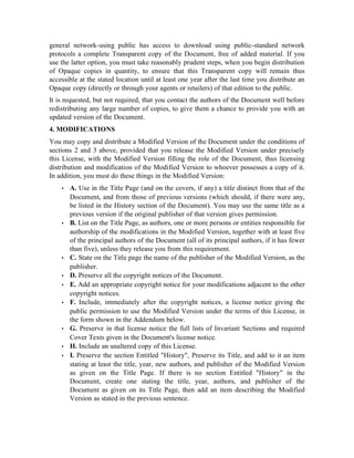 general network-using public has access to download using public-standard network
protocols a complete Transparent copy of the Document, free of added material. If you
use the latter option, you must take reasonably prudent steps, when you begin distribution
of Opaque copies in quantity, to ensure that this Transparent copy will remain thus
accessible at the stated location until at least one year after the last time you distribute an
Opaque copy (directly or through your agents or retailers) of that edition to the public.
It is requested, but not required, that you contact the authors of the Document well before
redistributing any large number of copies, to give them a chance to provide you with an
updated version of the Document.
4. MODIFICATIONS
You may copy and distribute a Modified Version of the Document under the conditions of
sections 2 and 3 above, provided that you release the Modified Version under precisely
this License, with the Modified Version filling the role of the Document, thus licensing
distribution and modification of the Modified Version to whoever possesses a copy of it.
In addition, you must do these things in the Modified Version:
 
A. Use in the Title Page (and on the covers, if any) a title distinct from that of the
Document, and from those of previous versions (which should, if there were any,
be listed in the History section of the Document). You may use the same title as a
previous version if the original publisher of that version gives permission.
 
B. List on the Title Page, as authors, one or more persons or entities responsible for
authorship of the modifications in the Modified Version, together with at least five
of the principal authors of the Document (all of its principal authors, if it has fewer
than five), unless they release you from this requirement.
 
C. State on the Title page the name of the publisher of the Modified Version, as the
publisher.
 
D. Preserve all the copyright notices of the Document.
 
E. Add an appropriate copyright notice for your modifications adjacent to the other
copyright notices.
 
F. Include, immediately after the copyright notices, a license notice giving the
public permission to use the Modified Version under the terms of this License, in
the form shown in the Addendum below.
 
G. Preserve in that license notice the full lists of Invariant Sections and required
Cover Texts given in the Document's license notice.
 
H. Include an unaltered copy of this License.
 
I. Preserve the section Entitled History, Preserve its Title, and add to it an item
stating at least the title, year, new authors, and publisher of the Modified Version
as given on the Title Page. If there is no section Entitled History in the
Document, create one stating the title, year, authors, and publisher of the
Document as given on its Title Page, then add an item describing the Modified
Version as stated in the previous sentence.
 