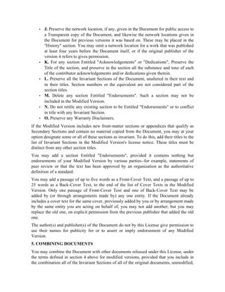  
J. Preserve the network location, if any, given in the Document for public access to
a Transparent copy of the Document, and likewise the network locations given in
the Document for previous versions it was based on. These may be placed in the
History section. You may omit a network location for a work that was published
at least four years before the Document itself, or if the original publisher of the
version it refers to gives permission.
 
K. For any section Entitled Acknowledgements or Dedications, Preserve the
Title of the section, and preserve in the section all the substance and tone of each
of the contributor acknowledgements and/or dedications given therein.
 
L. Preserve all the Invariant Sections of the Document, unaltered in their text and
in their titles. Section numbers or the equivalent are not considered part of the
section titles.
 
M. Delete any section Entitled Endorsements. Such a section may not be
included in the Modified Version.
 
N. Do not retitle any existing section to be Entitled Endorsements or to conflict
in title with any Invariant Section.
 
O. Preserve any Warranty Disclaimers.
If the Modified Version includes new front-matter sections or appendices that qualify as
Secondary Sections and contain no material copied from the Document, you may at your
option designate some or all of these sections as invariant. To do this, add their titles to the
list of Invariant Sections in the Modified Version's license notice. These titles must be
distinct from any other section titles.
You may add a section Entitled Endorsements, provided it contains nothing but
endorsements of your Modified Version by various parties--for example, statements of
peer review or that the text has been approved by an organization as the authoritative
definition of a standard.
You may add a passage of up to five words as a Front-Cover Text, and a passage of up to
25 words as a Back-Cover Text, to the end of the list of Cover Texts in the Modified
Version. Only one passage of Front-Cover Text and one of Back-Cover Text may be
added by (or through arrangements made by) any one entity. If the Document already
includes a cover text for the same cover, previously added by you or by arrangement made
by the same entity you are acting on behalf of, you may not add another; but you may
replace the old one, on explicit permission from the previous publisher that added the old
one.
The author(s) and publisher(s) of the Document do not by this License give permission to
use their names for publicity for or to assert or imply endorsement of any Modified
Version.
5. COMBINING DOCUMENTS
You may combine the Document with other documents released under this License, under
the terms defined in section 4 above for modified versions, provided that you include in
the combination all of the Invariant Sections of all of the original documents, unmodified,
 