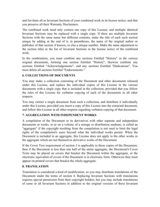 and list them all as Invariant Sections of your combined work in its license notice, and that
you preserve all their Warranty Disclaimers.
The combined work need only contain one copy of this License, and multiple identical
Invariant Sections may be replaced with a single copy. If there are multiple Invariant
Sections with the same name but different contents, make the title of each such section
unique by adding at the end of it, in parentheses, the name of the original author or
publisher of that section if known, or else a unique number. Make the same adjustment to
the section titles in the list of Invariant Sections in the license notice of the combined
work.
In the combination, you must combine any sections Entitled History in the various
original documents, forming one section Entitled History; likewise combine any
sections Entitled Acknowledgements, and any sections Entitled Dedications. You
must delete all sections Entitled Endorsements.
6. COLLECTIONS OF DOCUMENTS
You may make a collection consisting of the Document and other documents released
under this License, and replace the individual copies of this License in the various
documents with a single copy that is included in the collection, provided that you follow
the rules of this License for verbatim copying of each of the documents in all other
respects.
You may extract a single document from such a collection, and distribute it individually
under this License, provided you insert a copy of this License into the extracted document,
and follow this License in all other respects regarding verbatim copying of that document.
7. AGGREGATION WITH INDEPENDENT WORKS
A compilation of the Document or its derivatives with other separate and independent
documents or works, in or on a volume of a storage or distribution medium, is called an
aggregate if the copyright resulting from the compilation is not used to limit the legal
rights of the compilation's users beyond what the individual works permit. When the
Document is included in an aggregate, this License does not apply to the other works in
the aggregate which are not themselves derivative works of the Document.
If the Cover Text requirement of section 3 is applicable to these copies of the Document,
then if the Document is less than one half of the entire aggregate, the Document's Cover
Texts may be placed on covers that bracket the Document within the aggregate, or the
electronic equivalent of covers if the Document is in electronic form. Otherwise they must
appear on printed covers that bracket the whole aggregate.
8. TRANSLATION
Translation is considered a kind of modification, so you may distribute translations of the
Document under the terms of section 4. Replacing Invariant Sections with translations
requires special permission from their copyright holders, but you may include translations
of some or all Invariant Sections in addition to the original versions of these Invariant
 