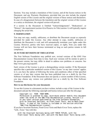 Sections. You may include a translation of this License, and all the license notices in the
Document, and any Warranty Disclaimers, provided that you also include the original
English version of this License and the original versions of those notices and disclaimers.
In case of a disagreement between the translation and the original version of this License
or a notice or disclaimer, the original version will prevail.
If a section in the Document is Entitled Acknowledgements, Dedications, or
History, the requirement (section 4) to Preserve its Title (section 1) will typically require
changing the actual title.
9. TERMINATION
You may not copy, modify, sublicense, or distribute the Document except as expressly
provided for under this License. Any other attempt to copy, modify, sublicense or
distribute the Document is void, and will automatically terminate your rights under this
License. However, parties who have received copies, or rights, from you under this
License will not have their licenses terminated so long as such parties remain in full
compliance.
10. FUTURE REVISIONS OF THIS LICENSE
The Free Software Foundation may publish new, revised versions of the GNU Free
Documentation License from time to time. Such new versions will be similar in spirit to
the present version, but may differ in detail to address new problems or concerns. See
http://www.gnu.org/copyleft/.
Each version of the License is given a distinguishing version number. If the Document
specifies that a particular numbered version of this License or any later version applies
to it, you have the option of following the terms and conditions either of that specified
version or of any later version that has been published (not as a draft) by the Free
Software Foundation. If the Document does not specify a version number of this License,
you may choose any version ever published (not as a draft) by the Free Software
Foundation.
How to use this license for your documents
To use this License in a document you have written, include a copy of the License in the
document and put the following copyright and license notices just after the title page:
!#4$ Ra“)   † ¢¡  ¤£X„¥¡§¦…By † bp…E08h5XwwBV–Xwg0RQV…$5E4W‘$4qa4%c6¨WXXwT$0FB”5U…$5EHQ5V4W©¨50€hB5W5BIT’$#4Xw W5a4UhrEV4$UV4W5E“2$#…E‰$E08hXw–I $#4E¦B„—C@E5E§4a5U%hBEBV4$4Q5$XVra4E5VBw%Es6DE0!w…V‘90b(1vQV‘irQ4$5E0 ‡ E0!wVH5U5”…iB5wr#4EW‘”‘$#…E CFE5EHG5I…$%PDQ0E C•U5V…W5Q$X…V
P@$#HV4qY4V ‡ Q!…QV4$ G4Ea4$55VBw6vV% C@F5V4$‚R5 ‡ E0 f E!B$Dwx6 QBV4W—V4‘uQ5a@‚R4 ‡ Ef E!$Bwsb  a… IH$5#4E’iBa4EBVBw%E’5wHBV5aiXU…W5E4W—VH$#4E’wEa…$X…VgEV%$X$rirE4W# $¦B„qCDFE5E%5Ba5UhEV…$5Q5$5…VBa…EVrwE # b
If you have Invariant Sections, Front-Cover Texts and Back-Cover Texts, replace the
with...Texts. line with this:
P@$5#H$#…E—Y5V ‡ Q08QBV4$HG5EBa4$X…Vrw‰”%EXrV44Y4G fHf¤'B† Y!¡ f Yf  †G s6 P“$#H$5#4ECDF5V4$0‚R ‡ E“ f E!B$Dw‰”%EXrV44Y4G f 6 QBV4W P@$# $#…E’uQBa@‚R4 ‡ E0 f E!$Xw ”…EXV4(4Y4G f b
 