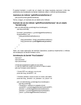 É possível também, a partir de um objeto da classe ¨$G4E1£ G8 @$7¥¤ $ H, percorrer a lista dos
parâmetros de inicialização do Servlet, bastando utilizar o método HG$©7£$ # )E) $B GFG$E)$B G$5  ¡¢ .
Assinatura do método “getInitParameterNames ()”
3Syx(9  hU $#%' S8 9  WS(t5(p28 3Wv`%58r W 8s'6't5V5 8 't5'4d¢¨C0
Temos, a seguir, um exemplo de uso deste outro método:
Exemplo de uso do método “getInitParameterNames()” de um objeto
“ServletConfig”
3Syx(9  h§#%3 i  W £¢ G 5¡#%9 5  (W(uV ` §¤ 4F5A#T9 5  3W7uV `1¨ 8Byp¥ 4 G 53A#%9 5 31Dh57$8 3W‚
4PSy532  W £¢C¥¤a4653A#T9 5  3W7uV `1¨¡0
WTSt53p$8 (W9 ¤ 7'F't5$853 8a't54Qt§¤ 4F5¡#@9 5  3W7uV `@ `%5$8r W Vs('p't5p53 8 't5(4 ¢¨V0
 u3¢C9 ¤ (p't5V57 8a't54 W XW%ST9 9 ¨
 B% 9 5©¢C9 ¤ '6't5V5 8 't5'4 B4Fe§(p5©T9 53t5(W(V4 ¢¨D¨
‚
G 82 W`H9 ¤ 3A't5'V5( 8 't5 8¢ G AF W(` ¨©9 ¤ ('6't585( 8 't5(4P W(5$1£9 5(t53W¢¨¡0
G 82 W`H9 ¤ 3A't5'V5( ¡ 39 S75 © ¤4V52 #395p  PW6u `3`'5A rW sFF FR5p 5P¢ 9¤%6A 8§5¡ 52 8FR5 ¨ 0
  
H
H
H
Assim, em nossa aplicação de exemplo )£!8)5 E@ # $ G$78G$5, podemos implementar o método
de inicialização do Servlet #E0@89 ) !4)5E0@ como:
Inicialização do Servlet “ProcCadastro”
 ¡! $#%'  ( )$0
 ¡! $#%213 46578#@9 5$A )$0
 ¡! $#%213 46578#@9 5$A B3CA( )D0
EFEHG 5¡#@9 5' '(Ftp(h5(4F4P't5(W(VviUh'i('4686Ui5W(#'4§h39  53WV5(4 ¨
EFE th'i3W(#Uh'i('468p x5 4PSh5(i iT©¦(5W#@ X53 ' 9(h3£(4§ii((4 i(h'iT'4pFp
3Syx(9  hXh'9 '4F4Xs(Fh  i4F86t5'1285(W(i4 b@V8 G 53A#T9 5!‚
EFE§G 578#@ i( G e c sXt4257RS46'i( (pU5(W(#% Xi5t5t' 9
(2 #%2V54pp8 h G A6 W`C¤ G 5¡#d i( G e cfs8tWS9 9 0
EFE €5(t5p53WV5 ¦i(5(4F8 W(VY'2 t5424PS%W3VUi(53 ' 9(t4257 5W#@ iTXUh'i(th'i468F
(2 #%2V54pp8 h G A6 W` ¤ €(5(t5V53Wp5 UWyS9 9 ¦¥¤ ' 534AA W728'F  tW%ST9 9 ¦©¤ B©4P42SW88UWSy9 9 0
(Sx9  h§#y3 i  W £¢ G 578#T9 5$  3W7uV ` §¤f4F5p#%9 5  3W7u  `1¨ 8Byp 4 G 5A#T9 5$ 1h'5$8 3W‚
4PSy'5(P  W £¢C¥¤a4F5¡#%9 5  3W7u  `1¨C0
EFE €(5(h'S5p'W(i(U(4 ('£¢'t5Fp(4 i5  WT h' '9  w$'q¥¤i( G 5¡#@9 5'
¤ G 57A#% i( G e!c sat¥¤a4253A#T9 5$  3W7uV `@ `%5$Ar Wy 8s'p't5V53 ¢D!3t' 9  G 53A#% i( G e c s©2D¨C0
¤ €5(t5p53WV5GU©¤a4P5(p#%9 5  3W7u  `@ `%58r W( 8s''A'5V5( ¢3!Dt' 9  €(53t5$85'W7V5©2D¨C0
¤E'y5(4pF W(2p'F  §¤ 4F5¡#@9 5  7W3u8 `@ `%58r W 8s'(p't5p53 ¢!Dt' 9  'y5(4p8 W(V'F  23¨C0
¤ B©424PSWp §¤ 4F5¡#@9 5  3W3u8 `@ `%58r W 8s''6't5V5 ¢!Dt' 9  B 464PSWV%23¨C0
  
 