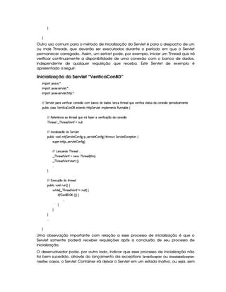 H
H
Outro uso comum para o método de inicialização do Servlet é para o despacho de um
ou mais Threads, que deverão ser executados durante o período em que o Servlet
permanecer carregado. Assim, um serlvet pode, por exemplo, iniciar um Thread que irá
verificar continuamente a disponibilidade de uma conexão com o banco de dados,
independente de qualquer requisição que receba. Este Servlet de exemplo é
apresentado a seguir:
Inicialização do Servlet “VerificaConBD”
 ¡! $#%'  ( )$0
 ¡! $#%213 46578#@9 5$A )$0
 ¡! $#%213 46578#@9 5$A B3CA( )D0
EFEHG 5¡#@9 5' '(F #%532 u8 h''Rh'(W5$1 ¤Uh7£x('WThti5UiTi'4¨9 'Wq§8Byp5(iQ7ST5§#%5F uV hU46V8S(4RiXh7W75'1 ¤(5F 'i h'5'Wp5
3Syx(9  hXh'9 '4F4 ¡ 5F u8 h  (W 'Fv51p53W(i4 b@CA G 53A#%9 5$! (9 53v53W384 €SWTW('x(9 5U‚
EFE €5$uV53 ¡
WTh' Xt8B%A53iQS(5 FY uV$w$5 v#%5F u  hq ¤(tiXh3WT51£¤
c B%p5'i6¤ c B%p5'i ¡ 5F uUWTS9 9 0
EFE r W h' '9  w$q ¤ti G 5¡#@9 5
(Sx9  h§#y3 i  W £¢ G 578#T9 5$  3W7uV ` §¤f4F5p#%9 5  3W7u  `1¨ 8Byp 4 G 5A#T9 5$ 1h'5$8 3W‚
4PSy'5(P  W £¢C¥¤a4F5¡#%9 5  3W7u  `1¨C0
EFE g('W(q('W(i( c B65'i   
¤ c BF5i ¡ 5(P uSUW75 cfByp5'i%¢ 8B 4 ¨C0
¤ c BF5i ¡ 5(P u8 4pp'pS¢¨¡0
  
H
EFE (1'5h3S(q¥¤(ti(t8B%p5(i
(Sx9  h§#y3 i 2SW%¢¨f‚
 B% 9 5©¢ ¤ cfBA5'i ¡ 5F uSW tWS9 9 ¨f‚
 u3¢W  3W0©'d b¢¨3¨f‚
  
H
H
H
  
H
Uma observação importante com relação a esse processo de inicialização é que o
Servlet somente poderá receber requisições após a conclusão de seu processo de
inicialização.
O desenvolvedor pode, por outro lado, indicar que esse processo de inicialização não
foi bem sucedido, através do lançamento da exceptions ¨$G4E1£ G8£ ¢49G ! D$ @$7 ou  74)1 )$  ) ¡  G £ ¢9AG4! $ @$7 ;
nestes casos, o Servlet Container irá deixar o Servlet em um estado inativo, ou seja, sem
 