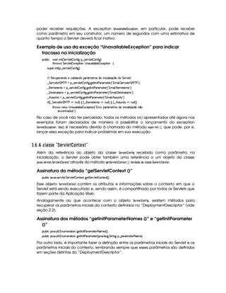 poder receber requisições. A exception  74)1 )$  ) ¡  G£ ¢49G4!$ @$7 , em particular, pode receber
como parâmetro em seu construtor, um número de segundos com uma estimativa de
quanto tempo o Servlet deverá ficar inativo.
Exemplo de uso da exceção “UnavailableException” para indicar
fracasso na inicialização
3Syx(9  h #%3 i W £¢ G 5¡#%9 5  (W(uV ` ¥¤a4253A#T9 5$  3W7uV `1¨
8B%A¡ 4 G 5(p#%9 5 1'h5$8 (W%¦@4 W(#' 9 'x(9 5%1h'5(8 (W ‚
4PSy532  W £¢C¥¤a4653A#T9 5  3W7uV `1¨¡0
  
EFE €5h3S5p'W(i(t5t#%'9  i('W(it'( ¢'t5$Ap4 i5 W h( '9  w$q ¤ti G 5¡#%9 5
¤ G 5¡#@ i3 G e cfs8U§¤ 4253A#%9 5  (W(uV `d `d58r Wy 8s'p't5$85( ¢!#3 D 9  G 5(p#% i3 G e cfs 23¨C0
¤ €T53t5$853W3V5 t¥¤a4253¡#@9 5  3W7uV `@ `%5$8r W 8s'p't5p53 ¢!Dt' 9  €(5(t5V5(W(V5 23¨C0
¤ ' 534AA W728'F  t¥¤ 46578#T9 5$  Wu8 `d `%58r WT 8s'F't5$V53d¢!3t' 9  'y5'468 W(2p'F ©23¨C0
¤FB 424PSW38 t¥¤ 46578#T9 5$  Wu8 `d `%58r WT 8s'F't5$V5 ¢!3t' 9  B 424PSW3V©23¨C0
 u3¢¢ ¤ G 53¡#d i( G eHc s8¡vWS%9 9 ¨¡   ¢ ¤ €T53t5$V53W7V5 ¡tWS9 9 ¨¡    ¢ ¤ B 4F4PSTW8 ¥UWTS9 9 ¨¨
8B%A¡ W75 4aWT2#' 9 'x(9 5%1h'5(F (W%¢!3yFp@¨('£¢'t5Fp(4 i5  WT h3 '9  w$'q¥¤ W ¤
5(Wh3WFpi4 W2 #¨C0
No caso de você não ter percebido, todos os métodos $ 73$  ¡¢ apresentados até agora nos
exemplos foram declarados de maneira a possibilitar o lançamento do exception
¨ G$E1£ G$£ ¢49G8!D$ @$7 : isso é necessário devido à chamada do método 5A6$!$G4E3$ 73$   ¡¢ , que pode, por si,
lançar essa exceção para indicar problemas em sua execução.
I $£¢ ' 5146DCC A¥¤ DA §  1A ¡ £2E  A§¦¨©¨
Além da referência ao objeto da classe ¨ GE1 G$@$7¥¤2$ H recebido como parâmetro na
inicialização, o Servlet pode obter também uma referência a um objeto da classe
')1) ¢ 35G$E1£ GF3¨GE1£ G$ @$78G ¢  através do método HG$¨GE1£ G$ @47 G ¢4  ¡¢  GE!4) !$@ ! )P9  )55 AG   G$7FG4E2$ 9¤¨$G$E1£ G$.
Assinatura do método “getServletContext ()”
3Syx(9  hU $#%213 4F5¡#%9 5F G 578#@9 5$  (W85$1P `@5 G 53A#%9 5  (W(V512£¢¨V0
Esse objeto ¨ G4E1£ G$@$7$G ¢  contém os atributos e informações sobre o contexto em que o
Servlet está sendo executado e, sendo assim, é compartilhado por todos os Servlets que
fazem parte da Aplicação Web.
Analogamente ao que acontece com o objeto ¨GE1£ GF @$7 ¤5$ H , existem métodos para
recuperar os parâmetros iniciais do contexto definidos no “DeploymentDescriptor” (vide
seção 2.2).
Assinatura dos métodos “getInitParameterNames ()” e “getInitParameter
()”
3Syx(9  hU $#%' S8 9  WS(t5(p28 3Wv`%58r W 8s'6't5V5 8 't5'4d¢¨C0
3Syx(9  hU $#%' S8 9  WS(t5(p28 3Wv`%58r W 8s'6't5V5 ¢C #' 9 'W`@ G FF W` §¤©'(p'5$V5 8 't5©¨C0
Por outro lado, é importante fazer a distinção entre os parâmetros iniciais do Servlet e os
parâmetros iniciais do contexto, lembrando sempre que esses parâmetros são definidos
em seções distintas do “DeploymentDescriptor”.
 