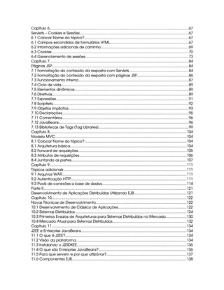 Capítulo 6............................................................................................................................................67
Servlets – Cookies e Sessões..............................................................................................................67
6.1 Colocar Nome do tópico?.........................................................................................................67
6.1 Campos escondidos de formulários HTML...............................................................................67
6.2 Informações adicionais de caminho.........................................................................................69
6.3 Cookies...........................................................................................................................................70
6.4 Gerenciamento de sessões........................................................................................................73
Capítulo 7............................................................................................................................................84
Páginas JSP..........................................................................................................................................84
7.1 Formatação do conteúdo da resposta com Servlets............................................................84
7.2 Formatação do conteúdo da resposta com páginas JSP....................................................86
7.3 Funcionamento interno...............................................................................................................87
7.4 Ciclo de vida.................................................................................................................................89
7.5 Elementos dinâmicos...................................................................................................................89
7.6 Diretivas..........................................................................................................................................89
7.7 Expressões......................................................................................................................................91
7.8 Scriptlets.........................................................................................................................................92
7.9 Objetos implícitos.........................................................................................................................93
7.10 Declarações................................................................................................................................95
7.11 Comentários................................................................................................................................96
7.12 JavaBeans...................................................................................................................................96
7.13 Bibliotecas de Tags (Tag Libraries)...........................................................................................99
Capítulo 8..........................................................................................................................................104
Modelo MVC.....................................................................................................................................104
8.1 Colocar Nome do tópico?.......................................................................................................104
8.1 Arquitetura básica......................................................................................................................104
8.2 Forward de requisições..............................................................................................................105
8.3 Atributos de requisições............................................................................................................106
8.4 Juntando as partes....................................................................................................................107
Capítulo 9..........................................................................................................................................111
Tópicos adicionais ...........................................................................................................................111
9.1 Arquivos WAR..............................................................................................................................111
9.2 Autenticação HTTP.....................................................................................................................111
9.3 Pools de conexões a base de dados.....................................................................................114
Parte II.................................................................................................................................................121
Desenvolvimento de Aplicações Distribuídas Utilizando EJB.....................................................121
Capítulo 10........................................................................................................................................122
Novas Técnicas de Desenvolvimento...........................................................................................122
10.1 Desenvolvimento de Clássico de Aplicações.....................................................................122
10.2 Sistemas Distribuídos.................................................................................................................124
10.3 Primeiros Ensaios de Arquiteturas para Sistemas Distribuídos no Mercado.....................130
10.4 Mercado Atual para Sistemas Distribuídos...........................................................................132
Capítulo 11........................................................................................................................................134
J2EE e Enterprise JavaBeans...........................................................................................................134
11.1 O que é J2EE?..........................................................................................................................134
11.2 Visão da plataforma................................................................................................................134
11.3 Instalando o J2SDKEE..............................................................................................................136
11.4 O que são Enterprise JavaBeans?.........................................................................................136
11.5 Para que servem e por que utilizá-los?.................................................................................137
11.6 Componentes EJB....................................................................................................................138
 