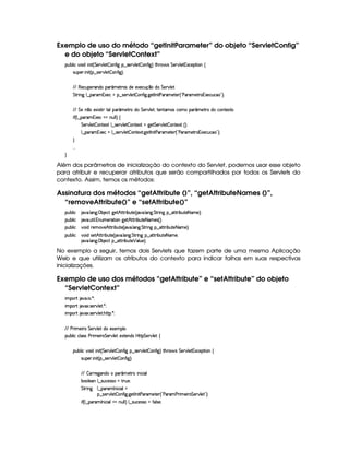 Exemplo de uso do método “getInitParameter” do objeto “ServletConfig”
e do objeto “ServletContext”
3Syx(9  h§#%3 i  W £¢ G 5¡#%9 5  (W(uV ` §¤ 4F5A#T9 5  3W7uV `1¨ 8Byp¥ 4 G 53A#%9 5 31Dh57$8 3W‚
4PSy532  W £¢C¥¤a4653A#T9 5  3W7uV `1¨¡0
EFE €5h3S5p'W(i(('£¢'t5AA'4 iT5U51'5'h(S(q ¤UiT G 5¡#%9 5'
G 82 W` 9 ¤ ('6'G153h8U§¤ 4253A#%9 5  (W(uV `d `y58r WT Vs('p't5$85( ¢!Vs('A't5'8A©71D5(h'S(h©2#¨C0
EFE§G 5 W ¤(t513 4p8 IV(9%73 ¢'t58pti G 5¡#%9 5£¦(p53Wp't'4Rh'3t('£¢'t58FXiTUh7W3851V
 u3¢C9 ¤ (p'G(15'h8¡tWS9 9 ¨f‚
G 53A#T9 5$  (W85$1P 9 ¤f4F5¡#@9 5  Wp512  `%5 G 53A#%9 5$  (W(V512S¢¨V0
9 ¤ '(p'G71D5h 9 ¤f4F5¡#@9 5$  3WV512A `y5'8r W 8s'6't5V5 ¢!¡s''6't586©31'5'h'STh'©2#¨C0
H
  
H
Além dos parâmetros de inicialização do contexto do Servlet, podemos usar esse objeto
para atribuir e recuperar atributos que serão compartilhados por todos os Servlets do
contexto. Assim, temos os métodos:
Assinatura dos métodos “getAttribute ()”, “getAttributeNames ()”,
“removeAttribute()” e “setAttribute()”
3Syx(9  h 2#%' 9 'W`@ ©x3 5(h2©`@5$3BfV82 x(SV5%¢C 2#%' 9 3W$`  G 82 W(` §¤f2V82 x(S85£8 'X5%¨C0
3Syx(9  h 2#%' SF 9  WS(t5(p2A 3Wv`d53Bf¡8P x3S3V5 8 't54 ¢¨C0
3Syx(9  h #%3 iF5($#%5BfV82 x(Sp5©¢C 2#%' 9 3W`@ G 8F W` §¤f2V82 x(SV5@8 't5©¨C0
3Syx(9  h #%3 it4P5B©CFF x(SV5©¢C 2#%' 9 3W$`@ G 8P W` §¤ 2V82 x(Sp5£8f't5©¦
2#%' 9 'W`@ ©x3 5(h2!¥¤aCFF x(S7V5 ¡ '9 S(5 ¨C0
No exemplo a seguir, temos dois Servlets que fazem parte de uma mesma Aplicação
Web e que utilizam os atributos do contexto para indicar falhas em suas respectivas
inicializações.
Exemplo de uso dos métodos “getAttribute” e “setAttribute” do objeto
“ServletContext”
 ¡! $#%'  ( )$0
 ¡! $#%213 46578#@9 5$A )$0
 ¡! $#%213 46578#@9 5$A B3CA( )D0
EFE s6 t5 p G 5¡#d9 5 it51'5(9 
3Syx(9  hXh'9 '4F4Xs(P t53 p G 53A#%9 5 512853W7i4 by¡8 G 5(¡#@9 5!‚
(Sx9  h§#y3 i  W £¢ G 578#T9 5$  3W7uV ` §¤f4F5p#%9 5  3W7u  `1¨ 8Byp 4 G 5A#T9 5$ 1h'5$8 3W‚
4PSy'5(P  W £¢C¥¤a4F5¡#%9 5  3W7u  `1¨C0
EFE  32p5`%'W(it 3 ¢' 586  W h' '9
x('9 5'3W9 ¤a4PSTh5(4F42  AFST530
G 8P W` 9 ¤ ('p'r W( h' '9 
¥¤a4253A#%9 5$  WuV `a `%5$Ar W 8s'p't5V53d¢!Vs'p's(F t53 p G 53A#%9 5£23¨C0
 u4¢C9 ¤ ('p' r W% h' '9 UWTS9 9 ¨f9 ¤f4PS(h'54P46  uV39 4P5(0
 