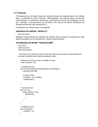 I $¡ £¢73E 6 13£¢698 ¨ £
A finalização de um Servlet deve ser tratada através da implementação do método
!$G$5 E@ ¡
: no instante em que o Servlet é “descarregado”, seu método !$G$5 E@ ¡
, se tiver sido
implementado, é chamando, permitindo a execução de rotinas de finalização (como
por exemplo, o encerramento de conexões com bancos de dados, finalização de
threads que tenham sido lançados etc.).
A assinatura do método !FG5 E@ ¡
 ¡¢ é a seguinte:
Assinatura do método “destroy ()”
3Syx(9  h§#%3 ii5'46AA£6 ¢¨C0
Utilizando nosso exemplo de cadastro de clientes, temos a seguir um exemplo de nosso
Servlet ¤ G4E$ ¤5$ 9D)£ @$7¥  com os métodos $ 73$ ¡ ¡¢ e !8G$5 E@ ¡
 ¡¢ implementados:
Inicialização do Servlet “VerificaConBD”
 ¡! $#%'  ( )$0
 ¡! $#%213 46578#@9 5$A )$0
 ¡! $#%213 46578#@9 5$A B3CA( )D0
EFEHG 5¡#@9 5' '(F #%532 u8 h''Rh'(W5$1 ¤Uh7£x('WThti5UiTi'4¨9 'Wq§8Byp5(iQ7ST5§#%5F uV hU46V8S(4RiXh7W75'1 ¤(5F 'i h'5'Wp5
3Syx(9  hXh'9 '4F4 ¡ 5F u8 h  (W 'Fv51p53W(i4 b@CA G 53A#%9 5$! (9 53v53W384 €SWTW('x(9 5U‚
EFE €5$uV53 ¡
WTh' Xt8B%A53iQS(5 FY uV$w$5 v#%5F u  hq ¤(tiXh3WT51£¤
c B%p5'i6¤ c B%p5'i ¡ 5F uUWTS9 9 0
EFE r W h' '9  w$q ¤ti G 5¡#@9 5
(Sx9  h§#y3 i  W £¢ G 578#T9 5$  3W7uV ` §¤f4F5p#%9 5  3W7u  `1¨ 8Byp 4 G 5A#T9 5$ 1h'5$8 3W‚
4PSy'5(P  W £¢C¥¤a4F5¡#%9 5  3W7u  `1¨C0
EFE g('W(q('W(i( c B65'i   
¤ c BF5i ¡ 5(P uSUW75 cfByp5'i%¢ 8B 4 ¨C0
¤ c BF5i ¡ 5(P u8 4pp'pS¢¨¡0
  
H
EFE (1'5h3S(q¥¤(ti(t8B%p5(i
(Sx9  h§#y3 i 2SW%¢¨f‚
 B% 9 5©¢ ¤ cfBA5'i ¡ 5F uSW tWS9 9 ¨f‚
 u3¢W  3W0©'d b¢¨3¨f‚
  
H
H
H
EFE  % W('9  w$q ¤ti G 5¡#@9 5
(Sx9  h§#y3 iiT5'46Ap¦6 ¢¨©‚
¤ c BF5i ¡ 5(P uSUWTS9 9 0
H
 