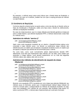 H
No exemplo, o método !FG5 E@ ¡
 ¡¢ serve para indicar que o thread deve ser finalizado: a
atribuição do valor 746   à variável   ¡ E 0G ) ! ¤ G4E2$ ¤ faz com que o looping principal do método
E06 7   ¢ seja finalizado.
I $¡ '¤ A E© 3¥ ABE £ © A£¢ A ¤§¦D3 C3 8@BADC
Conforme descrito anteriormente na seção sobre o ciclo de vida de um Servlet, entre as
fases de inicialização e finalização, existe uma fase onde o Servlet irá, efetivamente,
atender as requisições recebidas.
No caso da classe  G47 G$E$ 9¤¨G4E01  G$, que é a classe utilizada para Servlets genéricos (classe-pai
para a classe  !¨$G4E1 G8, que atende requisições HTTP), o método relacionado a essa fase
é o método 5AG4E1 $ 9DG  ¡¢ .
Assinatura do método “service ()”
3Syx(9  h #%3 it4P5¡#d h'5 ¢V #213 4F5¡#d9 5F G 538#@9 58€(5Q7S75'46!§¤ p5(QS(5'46£¦
2#%213 4F5¡#d9 5F G 538#@9 5$A€(54P(3W74F5 ©¤ F54D3WT4F5 ¨C0
Assim, para cada requisição recebida de um cliente, o ServletContainer efetua uma
chamada a esse método 5G4E01 $ 9G  0333¢ do Servlet; os parâmetros desse método são
referências para um objeto que encapsula a requisição recebida e para um objeto que
encapsula a resposta que deverá ser encaminhada para o cliente.
Por outro lado, como você normalmente estará desenvolvendo Servlets HTTP,
dificilmente você terá que implementar esse método; em vez disso, para classes que
extendam a classe  !¨ G$E01£ G$, você deverá implementar um ou mais dos seguintes
métodos: !$@  G3 GFG , !$@¤  GF, !$@ ¦ !$ @47 5, !8@#@F5, !F@ # 6 ou !$@ ¡ E)$9DG .
Assinatura dos métodos de atendimento de requests da classe
HttpServlet
3Syx(9  h #%3 iti¡ f5$ ¢C $#1' 4F5¡#@9 5F BC8 bTC8 G 5¡#%9 58€T5'QS(54p!¥¤ 65'QS(5(4p£¦
2#%213 4F5¡#d9 5F BCF( bTV8 G 578#@9 5$A€(54P7W74F5 §¤©p5(4P(3W74F5©¨¡0
3Syx(9  h #%3 iti3s7'4p ¢C #213 4F5¡#@9 5$A BCA( bT¡8 G 5¡#%9 58€(5(QS(5'4A!¥¤ 65'QS(5(4p£¦
2#%213 4F5¡#d9 5F BCF( bTV8 G 578#@9 5$A€(54P7W74F5 §¤©p5(4P(3W74F5©¨¡0
3Syx(9  h #%3 iti©' 539 5V5%¢© #1' 4253A#%9 58 B7C8( b@C8 G 5(¡#@9 58€(5QS(5'46!§¤ p5(QS(54F£¦
2#%213 4F5¡#d9 5F BCF( bTV8 G 578#@9 5$A€(54P7W74F5 §¤©p5(4P(3W74F5©¨¡0
3Syx(9  h #%3 iti3s(S7£¢C 2#%21' 4F53A#%9 58 BC8( b@C8 G 5(p#%9 5$A€(5QS(5'46!§¤ p5(QS(54F£¦
2#%213 4F5¡#d9 5F BCF( bTV8 G 578#@9 5$A€(54P7W74F5 §¤©p5(4P(3W74F5©¨¡0
3Syx(9  h #%3 iti¡IF (W(4 ¢C 2#1' 4253¡#@9 5F BC8 bTCA G 5(p#%9 58€753QS(54p!¥¤ 65'QST5'4p£¦
2#%213 4F5¡#d9 5F BCF( bTV8 G 578#@9 5$A€(54P7W74F5 §¤©p5(4P(3W74F5©¨¡0
3Syx(9  h #%3 iti$c ph5%¢C 2#$1$ 4P5(p#%9 58 BV8( b@C8 G 5(p#%9 5'8€75'QS(5(4p ¥¤ A53QS(54F£¦
2#%213 4F5¡#d9 5F BCF( bTV8 G 578#@9 5$A€(54P7W74F5 §¤©p5(4P(3W74F5©¨¡0
Quando uma requisição HTTP é recebida por uma classe que estende HttpServlet, seu
método 5GE1 $ 9DG  ¡¢ é chamado, sendo que a implementação default desse método irá
chamar a função !$@¥¤¦¤§¤  ¡¢ correspondente ao método da requisição recebida. Ou seja,
caso uma requisição com método  £¢¡ , por exemplo, seja recebida (vide seção 3.2,
sobre o protocolo HTTP), o método !8@¤  GF£ ¡¢ implementado por você será chamado.
 