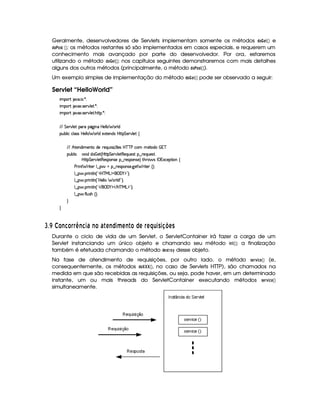 Geralmente, desenvolvedores de Servlets implementam somente os métodos !8@¤  GF£ ¡¢ e
!$@#@85  ¡¢ ; os métodos restantes só são implementados em casos especiais, e requerem um
conhecimento mais avançado por parte do desenvolvedor. Por ora, estaremos
utilizando o método !8@ G$¡ ¡¢ ; nos capítulos seguintes demonstraremos com mais detalhes
alguns dos outros métodos (principalmente, o método !8@#@F5£ ¡¢ ).
Um exemplo simples de implementação do método !F@  GF ¡¢ pode ser observado a seguir:
Servlet “HelloWorld”
 ¡! $#%'  ( )$0
 ¡! $#%213 46578#@9 5$A )$0
 ¡! $#%213 46578#@9 5$A B3CA( )D0
EFEHG 5¡#@9 5' '(Ft(Y2`@ WTXby59 9 ¥ 369 i
3Syx(9  hXh'9 '4F4Xbd5(9 9  (F9 iU512853W7i4 byCF G 5(p#%9 5!‚
EFE B©85(W(i t5(WVUi(5 65'QS 4P q¡ 35'4§b@cac sXh3  5V(i(   7c
(Sx9  h # iUiT¡ f5 ¢CbTV8 G 5¡#@9 5F€(5'QS(5(4p!§¤©p5(Q7S75'46£¦
b@C8 G 5¡#d9 5F€(5'43W(465 ¥¤ 65'43W(425©¨ FBF§ 4 r ((1h'5(8 W‚
s(P W F p53 9 ¤ §t¥¤ F54D(W(4P5( `d5 F V53¢¨V0
9 ¤   (F W3A9 W ¢!#b%c e§g%$¥('0)1$23¨C0
9 ¤   (F W3A9 W ¢!¡bd539 9   F9 i W2 D¨C0
9 ¤   (F W3A9 W ¢!# E ¥E'0)F$ E b%cfe§g%$2D¨ 0
9 ¤   uV9 ST4PBG¢¨C0
H
H
I $£¢ ¡¤£ E95£¦§ §¥¤2E5 346 E£ 6  A E© 3¥ A E  £©DA § AR¤§¦3 C38 @BADC
Durante o ciclo de vida de um Servlet, o ServletContainer irá fazer a carga de um
Servlet instanciando um único objeto e chamando seu método $ 73$ £ ¡¢ ; a finalização
também é efetuada chamando o método !FG5 E@ ¡
desse objeto.
Na fase de atendimento de requisições, por outro lado, o método 5GE1 $ 9AG  ¡¢ (e,
consequentemente, os métodos !$@ ¤ ¤§¤¥  ¢ , no caso de Servlets HTTP), são chamados na
medida em que são recebidas as requisições, ou seja, pode haver, em um determinado
instante, um ou mais threads do ServletContainer executando métodos 5GE1 $ 9G  ¡¢
simultaneamente.
 