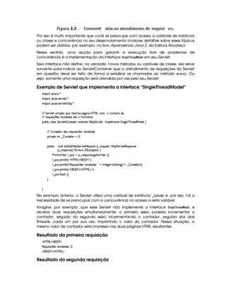  Figura 3.3 Concorr Œncia no atendimento de requisi ıes.ê
Por isso é muito importante que você se preocupe com acesso a variáveis de instância
ou classe e concorrência no seu desenvolvimento (maiores detalhes sobre esses tópicos
podem ser obtidos, por exemplo, no livro Aprendendo Java 2, da Editora Novatec).
Nesse sentido, uma opção para garantir a execução livre de problemas de
concorrência é a implementação da interface ¨¦$ 74H  G ¡4EG8) !¡ §@!$G© em seu Servlet.
Essa interface não define, na verdade, novos métodos ou variáveis de classe, ela serve
somente para indicar ao ServletContainer que o atendimento de requisições do Servlet
em questão deve ser feito de forma a serializar as chamadas ao método 5GE1 $ 9G   ¢ . Ou
seja, somente uma requisição será atendida por vez pelo seu Servlet.
Exemplo de Servlet que implementa a interface “SingleThreadModel”
 ¡! $#%'  ( )$0
 ¡! $#%213 46578#@9 5$A )$0
 ¡! $#%213 46578#@9 5$A B3CA( )D0
EFEHG 5¡#@9 5'I4P 39 5'4RQ7ST5U65V76WX(Y2`a W(Xbdcfe§gXh3  W£¢t5(pti5
EFE 65(Q7ST 4P q  754Hp5(h'5(x iT4 35 t(t53Wp
3Syx(9  hXh'9 '4F4 G 53A#%9 5$  WVi3( 51V5W(i(4HbT¡A G 5¡#@9 5  (9 5't53W384 G  W`d9 5$c B%A5'ieR3i(5(9‚
EFE  WVi3 i34H65'Q%ST 4P q  35(4Hp5(h'5(x iT4
(2 #%2V5  W( ¤  3W7Vi3 f0
(Sx9  h # iUiT¡ f5 ¢CbTV8 G 5¡#@9 5F€(5'QS(5(4p!§¤©p5(Q7S75'46£¦byCF G 5(p#%9 58€(5(4P(W4F5
§¤©F54D3W74P5 ¨dFB6 4Hr ((1h'5(8 (W‚
s(P W F p53 9 ¤ §t¥¤ F54D(W(4P5( `d5 F V53¢¨V0
9 ¤   (F W3A9 W ¢!#b%c e§g%$¥('0)1$23¨C0
9 ¤   (F W3A9 W ¢!¡€(5'QS 4P q  54H65'h57x( i4 ¨0!@ r W385`y576 8 G FF W` ¢@ @6¤  WVi3( ¨¨C0
9 ¤   (F W3A9 W ¢!# E ¥E'0)F$ E b%cfe§g%$2D¨ 0
9 ¤   uV9 ST4PBG¢¨C0
H
H
No exemplo anterior, o Servlet utiliza uma variável de instância  (@$7F0)£!F@4E e, por isso, há a
necessidade de se preocupar com a concorrência no acesso a esta variável.
Imagine, por exemplo, que esse Servlet não implemente a interface ¨¦$ 7$H¦ G ¡4E G) !¡  @£!8G£, e
receba duas requisições simultaneamente: o primeiro !$@ G$¡ ¡¢ poderia incrementar o
contador, seguido do segundo !8@ G$¡ ¡¢ incrementando o contador, seguido dos dois
threads, cada um por sua vez, imprimindo o valor do contador. Nessa situação, o
mesmo valor de contador seria impresso nas duas páginas HTML resultantes.
Resultado da primeira requisição
'b%cfe§g%$¥('0)1$
€(5(Q7ST 4P q  35(4 F5(h'5(x i(4¨ 
 E  ('0)1$ E b%c eHg0$
Resultado da segunda requisição
 