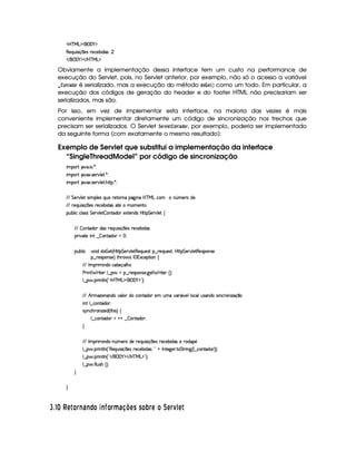 'b%cfe§g%$¥('0)1$
€(5(Q7ST 4P q  35(4 F5(h'5(x i(4¨ 
 E  ('0)1$ E b%c eHg0$
Obviamente a implementação dessa interface tem um custo na performance de
execução do Servlet, pois, no Servlet anterior, por exemplo, não só o acesso a variável
 #@$7F) !8@$E é serializado, mas a execução do método !8@¤  GF£ ¡¢ como um todo. Em particular, a
execução dos códigos de geração do header e do footer HTML não precisariam ser
serializados, mas são.
Por isso, em vez de implementar esta interface, na maioria das vezes é mais
conveniente implementar diretamente um código de sincronização nos trechos que
precisam ser serializados. O Servlet ¨ GE1£ G$@$780) !$@$E, por exemplo, poderia ser implementado
da seguinte forma (com exatamente o mesmo resultado):
Exemplo de Servlet que substitui a implementação da interface
“SingleThreadModel” por código de sincronização
 ¡! $#%'  ( )$0
 ¡! $#%213 46578#@9 5$A )$0
 ¡! $#%213 46578#@9 5$A B3CA( )D0
EFEHG 5¡#@9 5'I4P 39 5'4RQ7ST5U65V76WX(Y2`a W(Xbdcfe§gXh3  W£¢t5(pti5
EFE 65(Q7ST 4P q  754Hp5(h'5(x iT4 35 t(t53Wp
3Syx(9  hXh'9 '4F4 G 53A#%9 5$  WVi3( 51V5W(i(4HbT¡A G 5¡#@9 5!‚
EFE  WVi3 i34H65'Q%ST 4P q  35(4Hp5(h'5(x iT4
(2 #%2V5  W( ¤  3W7Vi3 f0
(Sx9  h # iUiT¡ f5 ¢CbTV8 G 5¡#@9 5F€(5'QS(5(4p!§¤©p5(Q7S75'46£¦byCF G 5(p#%9 58€(5(4P(W4F5
§¤©F54D3W74P5 ¨dFB6 4Hr ((1h'5(8 (W‚
EFE r (F  W(i(§h'(x'5(q('9 B7
s(P W F p53 9 ¤ §t¥¤ F54D(W(4P5( `d5 F V53¢¨V0
9 ¤   (F W3A9 W ¢!#b%c e§g%$¥('0)1$23¨C0
EFE B PtDw353W('W(i(v#39  iUh3W7V'i(3 5 StR#%'2 Y#599 (h39yS46'W(i(U4 W(h(p3Wy w$q ¤
 W7!9 ¤fhWV'i(320
4 6%WTh'B63W w$53i%¢ 8B 4 ¨f‚
9 ¤ah3Wpi3 @%@6¤  (W(Vi3(P0
H
EFE r (F  W(i(XW ¢Tt53pti(5 65(Q7ST 4P q  35(4H65'h'5x( iT4 5 p(i'¥5
9 ¤   (F W3A9 W ¢!¡€(5'QS 4P q  54H65'h57x( i4 ¨0!@ r W385`y576 8 G FF W` ¢C9 ¤ah3WViT3 ¨¨¡0
9 ¤   (F W3A9 W ¢!# E ¥E'0)F$ E b%cfe§g%$2D¨ 0
9 ¤   uV9 ST4PBG¢¨C0
H
H
I $# ¡
¢ A £¦§ E6BE ©£3E I £¨§ ¥F698@BADC C £BP¨§ A £ DA §  1A
 