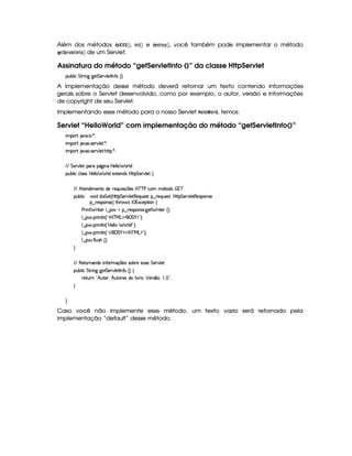 Além dos métodos !8@ ¤ ¤¦¤¥  ¢ , $ 73$ ¡ ¡¢ e !$G85 E@ ¡
 ¡¢ , você também pode implementar o método
HG$¨GE1£ G$©7 ¤@  ¡¢ de um Servlet.
Assinatura do método “getServletInfo ()” da classe HttpServlet
3Syx(9  h G FP W``@5 G 53A#%9 58r W7uC ¢¨¡0
A implementação desse método deverá retornar um texto contendo informações
gerais sobre o Servlet desenvolvido, como por exemplo, o autor, versão e informações
de copyright de seu Servlet.
Implementando esse método para o nosso Servlet  G3  @¢ @4E ! , temos:
Servlet “HelloWorld” com implementação do método “getServletInfo()”
 ¡! $#%'  ( )$0
 ¡! $#%213 46578#@9 5$A )$0
 ¡! $#%213 46578#@9 5$A B3CA( )D0
EFEHG 5¡#@9 5' '(Ft(Y2`@ WTXby59 9 ¥ 369 i
3Syx(9  hXh'9 '4F4Xbd5(9 9  (F9 iU512853W7i4 byCF G 5(p#%9 5!‚
EFE B©85(W(i t5(WVUi(5 65'QS 4P q¡ 35'4§b@cac sXh3  5V(i(   7c
(Sx9  h # iUiT¡ f5 ¢CbTV8 G 5¡#@9 5F€(5'QS(5(4p!§¤©p5(Q7S75'46£¦byCF G 5(p#%9 58€(5(4P(W4F5
§¤©F54D3W74P5 ¨dFB6 4Hr ((1h'5(8 (W‚
s(P W F p53 9 ¤ §t¥¤ F54D(W(4P5( `d5 F V53¢¨V0
9 ¤   (F W3A9 W ¢!#b%c e§g%$¥('0)1$23¨C0
9 ¤   (F W3A9 W ¢!¡bd539 9   F9 i W2 D¨C0
9 ¤   (F W3A9 W ¢!# E ¥E'0)F$ E b%cfe§g%$2D¨ 0
9 ¤   uV9 ST4PBG¢¨C0
H
EFE €5$8(FW'W7i3t W3uV3Ftq  5(4R4Fx365t53424F5 G 53A#%9 5
(Sx9  h G A2 W``d5 G 5A#T9 58r W7u G¢¨©‚
F5$AS6Wb! B S7V3B¨ B Sp365'4§i( 9  #%p0 ¡ 5764 ¤73¨    2C0
H
H
Caso você não implemente esse método, um texto vazio será retornado pela
implementação “default” desse método.
 