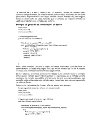 Os métodos !4E$ 7$  ¡¢ e !8E2$ 78D 7  ¡¢ dessa classe, por exemplo, podem ser utilizados para
adicionar Strings ao stream de saída do Servlet; como a saída é mantida em um buffer
por questões de performance, você pode também utilizar o método ¤ 6$5A  ¡¢ para forçar a
liberação desse buffer de saída, fazendo que o conteúdo da resposta definido por
você seja imediatamente enviado para o cliente.
Exemplo de geração de saída simples de Servlet
 ¡! $#%'  ( )$0
 ¡! $#%213 46578#@9 5$A )$0
 ¡! $#%213 46578#@9 5$A B3CA( )D0
EFEHG 5¡#@9 5' '(Ft(Y2`@ WTXby59 9 ¥ 369 i
3Syx(9  hXh'9 '4F4Xbd5(9 9  (F9 iU512853W7i4 byCF G 5(p#%9 5!‚
EFE B©85(W(i t5(WVUi(5 65'QS 4P q¡ 35'4§b@cac sXh3  5V(i(   7c
(Sx9  h # iUiT¡ f5 ¢CbTV8 G 5¡#@9 5F€(5'QS(5(4p!§¤©p5(Q7S75'46£¦byCF G 5(p#%9 58€(5(4P(W4F5§¤ p5(4PW(4F5 ¨
8Byp¥ 4Hr 1'h5$8 (W‚
s(P W F p53 9 ¤ §t¥¤ F54D(W(4P5( `d5 F V53¢¨V0
9 ¤   (F W3 ¢ !3bdcfe§g%$¥('0)1$2(¨C0
9 ¤   (F W3 ¢ !Vby59 9 a F9 i%W 2(¨C0
9 ¤   (F W3A9 W ¢ !3 E ¥('0)1$ E b%cfe§g%$2 ¨V0
9 ¤   uV9 ST4PBG¢¨C0
H
H
Assim, nesse exemplo, utilizamos o objeto da classe ')1)3 $ @43#4E2$ 7 ¢ E2$ G4E para adicionar um
conteúdo texto (no caso uma página HTML) ao stream de saída do Servlet. A resposta
recebida pelo cliente será justamente essa página HTML.
Se você observou o exemplo anterior com cuidado (e, na verdade, todos os exemplos
anteriores que incluiam algum método !8@ ¤§¤¦¤  ¡¢ ), você percebeu que o método !8@ G$  ¡¢ foi
declarado de maneira a possibilitar o lançamento de uma exceção '0)1 )43$ @$3©¦ £ ¢49G !$$ @$7 : essa
exceção pode ser lançada pelo método HG F¢ E$ G4E  ¡¢ caso haja algum problema geração
de saída do Servlet.
Outra opção de implementação para o Servlet  G3  @¢ @4E ! seria, portanto:
1'53(9 Xi5v`%5Fq ¤ti5t4P ¢ i(X4 (9 5(4 i5 G 578#@9 5 h£h'8S%AXi5t5'1h'5(q¥¤(3¨
 ¡! $#%'  ( )$0
 ¡! $#%213 46578#@9 5$A )$0
 ¡! $#%213 46578#@9 5$A B3CA( )D0
EFEHG 5`@SW(i(X (9 53t5(WVq ¤Ui( G 53A#%9 5!((pU(Y2`a W7 b 539 9 § 369 i
3Syx(9  hXh'9 '4F4Xbd5(9 9  (F9 iU512853W7i4 byCF G 5(p#%9 5!‚
EFE B©85(W(i t5(WVUi(5 65'QS 4P q¡ 35'4§b@cac sXh3  5V(i(   7c
(Sx9  h§#y3 iiT¡ f5£¢¡bTV8 G 5¡#@9 58€T5'QS(54F ¥¤ 65'Q%S75'4p ¦by¡8 G 5(¡#@9 58€(54D(W(4P5t¥¤ F5(4PW(4F5 ¨©‚
A 6 ‚
s(2 W F 85( 9 ¤ §U¥¤ 65'43W(4253 `@5$ F p53 ¢¨¡0
9 ¤ §  36 W£¢D!3b%cfeRg%$¥('0)1$23¨C0
 