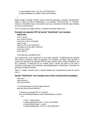 §¤ 65'43W(4253 4P5$8bd5i53 ¢ !371$( p5'423¦0!8eR(W%¦ ( YSy9  (  1 ¨ #(¨ (C  e c 2 ¨V0
§¤ 65'43W(4253 4P5$£'d2V5by5(i(57 ¢ !pg(46D)peR'i u  5'i%2D¦ G 6%4p85( h(SFp5W c  t53e§ 9 9  4 ¢D¨¨C0
  
H
Nesse código, o header “Expires” indica a data de expiração, o header “Last-Modified”
indica a data de última modificação, e os headers “Cache-Control” e “Pragma”
indicam o tratamento que o documento (ou seja, a resposta do Servlet) deve receber
se houver cacheamento.
Com a inclusão do código anterior, a resposta do Servlet passa a ser:
Exemplo de resposta HTTP do Servlet “HelloWorld” com headers
adicionais
b%c c s E©    ( 
G 5(p#5 ¨ B!(h(B(5 E©  7  ( ¢ 4 W 1©¨
 'h'BT53)  W78F(9 ¨yW(@)Ch'h3B(5 ¦%ST4pD)¡F5#39  i2V5
s362`@t£¨WT3)¡h'h'BT5
13( A5'4¨e§3W0¦ ( Y@S9 ©  1 ¨ (#¨ C  e c
g('4p )Ve§i uV 5iA¨ G SW ¦ ( ' 53h    ! ¨ ¡ ¨ 1#  ©e c
 3W7V53W7D) c96%(5©¨(V51 E B8 9
 3W7V53W7D)VgT53W3`8BA¨ ¡ 
'b%cfe§g%$¥('0)1$by5(9 9   F9 i W E  ('0)1$ E b%cfe§g%$
Uma observação muito importante é que essas adições / modificações de headers
HTTP devem acontecer antes da geração do conteúdo da saída, para garantir a
ordem dos elementos da resposta HTTP (ou seja, primeiro status, depois headers e, por
fim, conteúdo). A alteração de um header após a escrita de parte ou de todo o
conteúdo pode gerar uma exceção ')$1 )83 )7H3 ©  GH 8)  ¨)G £ ¢9AG4! D$ @47 e interromper o processo de
geração da saída do Servlet.
Assim, o código completo para o Servlet  G3  @ ¢ @$E ! sem cacheamento pode ser escrito
como:
Servlet “HelloWorld” com headers para evitar cacheamento da página
 ¡! $#%'  ( )$0
 ¡! $#%213 46578#@9 5$A )$0
 ¡! $#%213 46578#@9 5$A B3CA( )D0
EFE c 5ph'5( 6U  (9 53t5(WVq ¤Ui( G 53A#%9 5!('6U(Y2`a W7 b 539 9 § 769 i
3Syx(9  hXh'9 '4F4Xbd5(9 9  (F9 iU512853W7i4 byCF G 5(p#%9 5!‚
EFE B©85(W(i t5(WVUi(5 65'QS 4P q¡ 35'4§b@cac sXh3  5V(i(   7c
(Sx9  h§#y3 iiT¡ f5£¢¡bTV8 G 5¡#@9 58€T5'QS(54F ¥¤ 65'Q%S75'4p ¦by¡8 G 5(¡#@9 58€(54D(W(4P5t¥¤ F5(4PW(4F5 ¨©‚
A 6 ‚
E6E s424F ¡  'd5$u8 W W(i( B75''i(5p4
§¤©F54D3W74P5( 4258bd5i53 ¢3!  h'B5©)  7W3Ap9 2D¦ !¡W(3)¡h'h'BT5©¦yS(4p)¡F5$#%'9  i(V5 23¨C0
§¤©F54D3W74P5( 4258bd5i53 ¢3!Csp2`dt¡23¦%!¡W©)Vhh3B(5%2D¨C0
§¤©F54D3W74P5( 4258bd5i53 ¢3!331$( 65'4d2£¦0!VeR3W ¦ ( YST9 (  1 ¨ (¨ (G feHc 2D¨C0
 