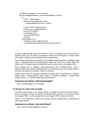 EFE B©85(W(i t5(WVUi(5 65'QS 4P q¡ 35'4§b@cac sXh3  5V(i(   7c
(Sx9  h§#y3 iiT¡ f5£¢¡bTV8 G 5¡#@9 58€T5'QS(54F ¥¤ 65'Q%S75'4p ¦by¡8 G 5(¡#@9 58€(54D(W(4P5t¥¤ F5(4PW(4F5 ¨©‚
A 6 ‚
E6E s424F  ) 'y5u  W% W(i(UB(5(i(5p4
 u3¢W ¤©p5'43W(iT53 h3WV' W42by5'i5( ¢!  3W7V53W ) c96%'5%2D¨¨
¥¤ 65'43W(4253 4F5$Aby5'i(53 ¢D!  WV53W7D) c96%5%23¦ ! 85$1 E B89 23¨C0
E6E s424F     a56'W(i(U(Y2`@ W§i5p5(4'(4pp
s(2 W F 85( 9 ¤ §U¥¤ 65'43W(4253 `@5$ F p53 ¢¨¡0
9 ¤ §  36 W£¢D!3b%cfeRg%$¥('0)1$23¨C0
9 ¤ §  36 W£¢D!Vby539 9   329 i%W 2D¨C0
9 ¤ §  36 W89 W ¢!3 E ¥('0)1$ E b%c e§g%$23¨ 0
9 ¤ §  u 9 S4PBG¢¨C0
H h'$8h'B ¢©r (71Dh53$A 3W §¤f5 ¨I‚
G 5(p#%9 5  3W38512!9 ¤ hWV512  `%5 G 53A#%9 5  (W(V512S¢¨V0
9 ¤ah3Wp518 9 $`1¢!3yFp@¨pW ¤ uV32((4F4£¢ #59¡3xp53aA5'uV5( ¡
Wh' © x( 5V s(2 W F 85( 2#¨C0
H
H
H
A função desse header @$7$G$7 § ¡
¡
!G é informar o tipo do conteúdo que está contido na
resposta, para que o browser (ou dispositivo cliente que está fazendo o acesso) saiba
como esse conteúdo deve ser interpretado e apresentado.
Nos exemplos anteriores esse header não foi definido explicitamente em código: nesses
casos, o ServletContainer automaticamente define seu valor como G ¢4%DB  . Esse valor
indica que o conteúdo deve ser interpretado pelo browser como uma página HTML.
Outro header que é definido automaticamente pelo ServletContainer, caso o
desenvolvedor não o defina explicitamente, é o header @7FG47 §  G$74H 0. Esse header indica o
tamanho em bytes do conteúdo contido na resposta.
Podem haver casos em que seja necessário se alterar esse comportamento “default”:
nesses casos, o desenvolvedor pode utilizar os métodos 5G$¤¦¤§¤  G) !FGE  ¡¢ apresentados
anteriormente, ou o método 5G82 @7FG47 ¡ DG$74H  ¡¢ diretamente.
Assinatura do método “setContentLength()”
3Syx(9  h§#%3 i4P5  3W7V53W78g(53W`T8B%¢f W7 ©¤ hWV53W78g(5(W`8BG¨C0
£ $8  A § 698 ¨ £ ©DA £§¦  § £ C  34) £ C ©DA C6 ¢ © 6DC
Conforme mencionado no na seção anterior, o header @7FG47 § ¡
¡
!$G serve para indicar o
tipo do conteúdo contido na resposta do Servlet. Dessa maneira, o valor G ¢ 0%2B  indica
uma página HTML, o valor $ B )8HG %' !G8H indica uma imagem JPEG, e assim por diante.
Devido a sua importância, existe uma função especial utilizada para a definição do
valor desse header.
Assinatura do método “setContentType()”
3Syx(9  h§#%3 i4P5  3W7V53W7 c 6%(5©¢C #' 9 'W`d G FF W3` ¥¤ah'(W85(W c96T5%¨C0
 