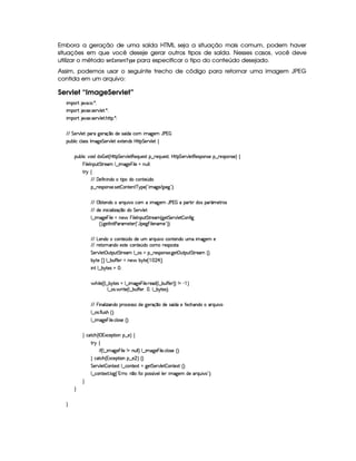 Embora a geração de uma saída HTML seja a situação mais comum, podem haver
situações em que você deseje gerar outros tipos de saída. Nesses casos, você deve
utilizar o método 5AG$2 @47FG7F¡
¡
!G para especificar o tipo do conteúdo desejado.
Assim, podemos usar o seguinte trecho de código para retornar uma imagem JPEG
contida em um arquivo:
Servlet “ImageServlet”
 ¡! $#%'  ( )$0
 ¡! $#%213 46578#@9 5$A )$0
 ¡! $#%213 46578#@9 5$A B3CA( )D0
EFEHG 5¡#@9 5' '(F `@5(Fq ¤ti5U42 ¢ i(Xh'£ t2`%53 YTs   
3Syx(9  hXh'9 '4F4Xr t2`d5 G 5(¡#@9 5$ 51V53WTi(4HbyC8 G 5¡#%9 5!‚
(Sx9  h§#y3 iiT¡ f5£¢¡bTV8 G 5¡#@9 58€T5'QS(54F ¥¤ 65'Q%S75'4p ¦by¡8 G 5(¡#@9 58€(54D(W(4P5t¥¤ F5(4PW(4F5 ¨©‚
  9 5(r WT3S$ G 865''£9 ¤  t2`%5   9 5 tW%ST9 9 0
A 6 ‚
E6E 'y5uV Wy W(i(XtF i(UhW85 ¢(i(
§¤©F54D3W74P5( 425  (W(V5(W( c(6%'5 ¢3!¡ t2`%5 E (5`F23¨C0
E6E ©x$85(W(i(U(pQS% #Uh3£ t2`d53 YTs    '(p8  i(4§'( ¢'t5$Ap4
E6E i(5 W h( 39  w$q ¤i( G 5¡#@9 5
9 ¤  t2`%5  y 9 5 UWT5  T 9 53r W(S$ G 8F5'G¢ `%5 G 5¡#%9 5  (W(uV `
¢3¨C `%58r W 8s3p't5$853 ¢! YT5'`   9 53W('t5 23¨¨C0
E6E g753W(i(th'3W7V5 ¢Ti(Ui(5S 36QS #%thW85(W(i( STt  2`%5( 5
E6E A5'VFWT'W(i(X5(46V5h'3W7V5 ¢Ti(UhtF54D(4pp
G 5(p#%9 5# S383S3 G 865''£9 ¤a(4Qt¥¤ 65'4'(W(4253 `y5'3©S8(S G 865'' ¢¨V0
x 6p5¡ £¢ 9 ¤ x(SuCuC5 tW(5¥ x¦6(p5¤     ¡ ¢C0
 W( 9 ¤ x¦6(854Q f0
 By 9 5©¢¢C9 ¤ x 63p5'4 U9 ¤  t2`d5  T 9 5( 65'i ¢C9 ¤ x(SuCu 5 ¨¨ W  )  ¨
9 ¤a(4P  F V5©¢C9 ¤ x(Su uV53d¦A ¦%9 ¤ x 6(8549¨C0
E6E  T W('9  w$'WTi(U(F(h5(4F42UiT5X`d5p'q¥¤(ti3542 ¢ i(X5tuV5(h'B'W(i(t'FQSy #
9 ¤a(4P uV9 S(4B ¢D¨C0
9 ¤  t2`%5  y 9 53 h'9 (4F5G¢¨V0
H h'$8h'B ¢Cr ((1h5$A (W¥¤a5%¨©‚
F 6 ‚
 u4¢¡9 ¤  2`%5   9 5 W UWST9 9 ¨f9 ¤  t$`%5  T 9 5 h'9 4F5G¢3¨C0
H hph'B ¢1'h5$A 3W¥¤a5  ¨ ‚ H
G 5(p#%9 5  3W38512!9 ¤ hWV512  `%5 G 53A#%9 5  (W(V512S¢¨V0
9 ¤ah3Wp518 9 $`1¢!3yFp@¨W ¤7XuV(d('424£¢ #539y9 5  t2`%5( i5U(pQS% # 2D¨C0
H
H
H
 