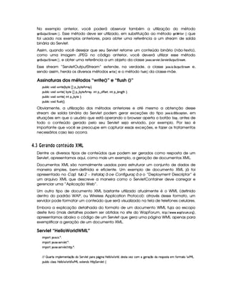 No exemplo anterior, você poderá observar também a utilização do método
HG$¦ 6 0!86 ¨E G) 8B  ¡¢ . Esse método deve ser utilizado, em substituição ao método HG F¢ E$ G4E  ¡¢ que
foi usado nos exemplos anteriores, para obter uma referência a um stream de saída
binária do Servlet.
Assim, quando você desejar que seu Servlet retorne um conteúdo binário (não-texto),
como uma imagem JPEG no código anterior, você deverá utilizar esse método
HG$¦ 6 0!86 ¨E G) 8B  ¡¢ , e obter uma referência a um objeto da classe '0)$12) ¢35G4E01£ G$3¨$G4E1 GF¦ 6!$6¨ EG 8)$B .
Esse stream “ServletOutputStream” extende, na verdade, a classe ')$1 )3 $ @$3¦ 6$!F6$¨E0G )$B e,
sendo assim, herda os diversos métodos   E$ G  ¡¢ e o método ¤ 65A  ¡¢ da classe-mãe.
Assinaturas dos métodos “write()” e “flush ()”
3Syx(9  h§#%3 i8 F V5%¢Cx 6V5¡ £¢©¥¤ x¦6(p5B!F6B6 ¨V0
3Syx(9  h§#%3 i8 F V5%¢fx¦6V5  ¢ I¥¤ x 6V5¥B 2pB61¦y W7 ¥¤ $uCuV4F5£¦% W ¥¤ 9 5W`8BG¨C0
3Syx(9  h§#%3 i8 F V5%¢f W3!§¤ x 6V5G¨V0
3Syx(9  h§#%3 itu89 ST4PB%¢¨C0
Obviamente, a utilização dos métodos anteriores e até mesmo a obtenção desse
stream de saída binária do Servlet podem gerar exceções do tipo ' )1 )83$ @43©¦ £ ¢9G8! $ @$7 , em
situações em que o usuário que está operando o browser aperta o botão ¨$@8! , antes de
todo o conteúdo gerado pelo seu Servlet seja enviado, por exemplo. Por isso é
importante que você se preocupe em capturar essas exceções, e fazer os tratamentos
necessários caso isso ocorra.
£ $£I A § 6 E ©£ 5 £ E A ¡ © ££¢ ¤§¦
Dentre os diversos tipos de conteúdos que podem ser gerados como resposta de um
Servlet, apresentamos aqui, como mais um exemplo, a geração de documentos XML.
Documentos XML são normalmente usados para estruturar um conjunto de dados de
maneira simples, bem-definida e eficiente. Um exemplo de documento XML já foi
apresentado no ª ªCapí tulo 2 – Instalaç ã oe Configuraç ã o: o “Deployment Descriptor” é
um arquivo XML que descreve a maneira como o ServletContainer deve carregar e
gerenciar uma “Aplicação Web”.
Um outro tipo de documento XML bastante utilizado atualmente é o WML (definido
dentro do padrão WAP, ou Wireless Application Protocol): através desse formato, um
servidor pode formatar um conteúdo que será visualizado na tela de telefones celulares.
Embora a explicação detalhada do formato de um documento WML fuja ao escopo
deste livro (mais detalhes podem ser obtidos no site do WapForum, !$#%A%      3  )F! ¤@E06FBR3@4EH),
apresentamos abaixo o código de um Servlet que gera uma página WML apenas para
exemplificar a geração de um documento XML.
Servlet “HelloWorldWML”
 ¡! $#%'  ( )$0
 ¡! $#%213 46578#@9 5$A )$0
 ¡! $#%213 46578#@9 5$A B3CA( )D0
EFE¢¡ S7'pVU (9 5(t53WVq ¤ti( G 5(p#%9 5 ('Ft(Y2`  W(Xbd5(9 9  F9 i%¦(iT534A8§#53wth3£v`%56q ¤tiU65(4P(4FVX5 uVF2V6 e§g
3Syx(9  hXh'9 '4F4Xbd5(9 9  (F9 i¡ e§gX512853W7i4 byCF G 5(p#%9 5!‚
 
