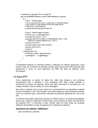 EFE B©85(W(i t5(WVUi(5 65'QS 4P q¡ 35'4§b@cac sXh3  5V(i(   7c
(Sx9  h§#y3 iiT¡ f5£¢¡bTV8 G 5¡#@9 58€T5'QS(54F ¥¤ 65'Q%S75'4p ¦by¡8 G 5(¡#@9 58€(54D(W(4P5t¥¤ F5(4PW(4F5 ¨©‚
A 6 ‚
E6E s424F ¡  'd5$u8 W W(i( B75''i(5p4
E6E T ST iT'h3S( 53WV¡ deHgW776t'9 ¦(b!  (W(V5(W)Cc 6@5%2 5 WT3F '9 t5(WV5Xi(5u8 W i3
E6E htG! V5'12 E 1' 9 2V0W(h4P54D5(h ¢ u  hi6 e§gX5(46V5 B(5(i53 i35#%5t4F5
E6E i(5uV W i(UhtG! p5'12 E #@W7i7  '(  9 2¡
§¤©F54D3W74P5( 425  (W(V5(W( c(6%'5 ¢3! V5'12 E #%W(i%  '3  9 23¨C0
E6E s424F     a56'W(i(U(Y2`@ W§i5p5(4'(4pp
s(2 W F 85( 9 ¤ §U¥¤ 65'43W(4253 `@5$ F p53 ¢¨¡0
9 ¤ §  36 W89 W ¢!3 %1'9#y57A4D 3W  792    7 2 %©$2D¨C0
9 ¤ §  36 W89 W ¢!3W '   c )@s  139%s©4 3g(r  7922) E2E UB s    €4ae EpE '%cE'C e g   'EpE @8 7
!47 28B3C8@¨EFE      'uC32St ¡` E 'dc ' E  9 ¤     1$9 7 2D$2#¨C0
9 ¤ §  36 W£¢D!3  9 $2h(pi $23¨C0
9 ¤ §  36 W£¢D!3v39  `@W%97 2¡h5(W(V5D792D$bd5(9 9 6 F9 i  E ©$2D¨C0
9 ¤ §  36 W£¢D!3 E h(pi $ E  9 $2D¨V0
9 ¤ §  u 9 S4PBG¢¨C0
H h'$8h'B ¢Cr ((1h5$A (W¥¤a5%¨©‚
G 5(p#%9 5  3W38512!9 ¤ hWV512  `%5 G 53A#%9 5  (W(V512S¢¨V0
9 ¤ah3Wp518 9 $`1¢!3yFp@¨%2A@ ¥¤f53 `@5$8e 54P462`@5 ¢D¨¨C0
H
H
H
É interessante observar no exemplo anterior a utilização do método 5G82 @7FG$7 ¡
¡
!G  ¡¢ para
indicar o tipo do conteúdo na resposta; embora para documentos XML esse tipo seja
geralmente o G£¢8%¢$B , no caso específico do WML ele deve ser definido como
G ¢8%D1$7!43  )$! 3  B  .
£ $¤£   6 %¦DC  SSbV
Como explicamos na seção 3.2 deste livro, além dos headers e do conteúdo
propriamente dito, a resposta a uma requisição HTTP deve conter também a
informação do status da resposta, sendo que essa informação é composta por um
código numérico mais um string com uma mensagem.
Esse status é utilizado não só para indicar se o processamento da requisição recebida
foi bem-sucedida ou não, mas também para indicar algumas outras situações possíveis,
como por exemplo que o documento solicitado encontra-se disponível em uma outra
URL.
Um Servlet pode definir esse status através do método 5G$¨ 0) 06$5  ¡¢ da classe  !¨$G$E1£ G8!G$5D! @$785G ,
sendo que, conforme explicado anteriormente, para preservar a ordem dos elementos
da resposta HTTP, a chamada a esse método deve ser feita antes de qualquer
definição de headers ou início da geração do conteúdo da resposta.
Assinatura do método “setStatus()”
3Syx(9  h§#%3 i4P5 G V8ST4 ¢C W ¥¤a4Fp28S4  'i(5%¨C0
 