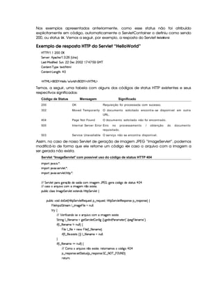 Nos exemplos apresentados anteriormente, como esse status não foi atribuído
explicitamente em código, automaticamente o ServletContainer o definiu como sendo
200, ou status ¦¡  . Vemos a seguir, por exemplo, a resposta do Servlet  G£  @ ¢ @E ! :
Exemplo de resposta HTTP do Servlet “HelloWorld”
b%c c s E©    ( 
G 5(p#5 ¨ B!(h(B(5 E©  7  ( ¢ 4 W 1©¨
g('4p )Ve§i uV 5iA¨ G SW ¦ ( ' 53h    ! ¨ ¡ ¨ 1#  ©e c
 3W7V53W7D) c96%(5©¨(V51 E B8 9
 3W7V53W7D)VgT53W3`8BA¨ ¡ 
'b%cfe§g%$¥('0)1$by5(9 9   F9 i W E  ('0)1$ E b%cfe§g%$
Temos, a seguir, uma tabela com alguns dos códigos de status HTTP existentes e seus
respectivos significados:
Código de Status Mensagem Significado
200 OK Requisição foi processada com sucesso.
302 Moved Temporarily O documento solicitado encontra- se disponível em outra
URL.
404 Page Not Found O documento solicitado não foi encontrado.
500 Internal Server Error Erro no processamento / obtenção do documento
requisitado.
503 Service Unavailable O serviço não se encontra disponível.
Assim, no caso de nosso Servlet de geração de imagem JPEG “ImageServlet”, podemos
modificá-lo de forma que ele retorne um código  ©§   caso o arquivo com a imagem a
ser gerada não exista.
Servlet “ImageServlet”com possível uso do código de status HTTP 404
 ¡! $#%'  ( )$0
 ¡! $#%213 46578#@9 5$A )$0
 ¡! $#%213 46578#@9 5$A B3CA( )D0
EFEHG 5¡#@9 5' '(F `@5(Fq ¤ti5U42 ¢ i(Xh'£ t2`%53 YTs    0`d5pXh£¢3i `%ti(54p8$8S(4 ¡  ¡
EFE h'42U(pQ%S #%Xh'(£ t2`y53£W ¤(t51$ 4pp'
3Syx(9  hXh'9 '4F4Xr t2`d5 G 5(¡#@9 5$ 51V53WTi(4HbyC8 G 5¡#%9 5!‚
(Sx9  h§#y3 iiT¡ f5£¢¡bTV8 G 5¡#@9 58€T5'QS(54F ¥¤ 65'Q%S75'4p ¦by¡8 G 5(¡#@9 58€(54D(W(4P5t¥¤ F5(4PW(4F5 ¨©‚
  9 5(r WT3S$ G 865''£9 ¤  t2`%5   9 5 tW%ST9 9 0
A 6 ‚
E6E ¡ 576 uV h3W(i(t4P5'6QS #yXh'   2`%5( 5'1' 4p85
G 82 W` 9 ¤ u  9 5(W('5a `@5$ G 53A#%9 5  (W(uV ` ¢¨V `%58r W 8s''6't5V5 ¢!YT'5$`  ( 9 5(W('t5¡23¨¡0
 u3¢C9 ¤auV 9 53W('t58W vWS9 9 ¨©‚
  9 59 ¤du8 9 5GUW(5§  % 9 5%¢C9 ¤du8 9 5W('t5 ¨C0
 u4¢DW 9 ¤auV 9 53 5'1' 46V4Q¢D¨¨©9 ¤ u  9 53W('t5GUWTS9 9 0
H
 u3¢C9 ¤auV 9 53W('t58¡XWyS9 9 ¨f‚
EFE  (tU(pQ%S # W ¤7U51' 4p85 ¦%65p76W('t'4Rh¤¢'iy `d ¡  ¡
¥¤ 65'43W(4253 4F5$ G V$8S4d¢C¤ 65'43W(4253 G£ ¤98  c ¤   04(8 'F¨C0
65ASTFW0
 