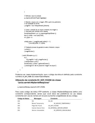 H
E6E 'y5uV Wy W(i(XtF i(UhW85 ¢(i(
§¤©F54D3W74P5( 425  (W(V5(W( c(6%'5 ¢3!¡ t2`%5 E (5`F23¨C0
E6E ©x$85(W(i(U(pQS% #Uh3£ t2`d53 YTs    '(p8  i(4§'( ¢'t5$Ap4
E6E i(5 W h( 39  w$q ¤i( G 5¡#@9 5
9 ¤  t2`%5  y 9 5 UWT5  T 9 53r W(S$ G 8F5'G¢C9 ¤auV 9 53WT't5¡¨C0
E6E g753W(i(th'3W7V5 ¢Ti(Ui(5S 36QS #%thW85(W(i( STt  2`%5( 5
E6E A5'VFWT'W(i(X5(46V5h'3W7V5 ¢Ti(UhtF54D(4pp
G 5(p#%9 5# S383S3 G 865''£9 ¤a(4Qt¥¤ 65'4'(W(4253 `y5'3©S8(S G 865'' ¢¨V0
x 6p5¡ £¢ 9 ¤ x(SuCuC5 tW(5¥ x¦6(p5¤     ¡ ¢C0
 W( 9 ¤ x¦6(854Q f0
 By 9 5©¢¢C9 ¤ x 63p5'4 U9 ¤  t2`d5  T 9 5( 65'i ¢C9 ¤ x(SuCu 5 ¨¨ W  )  ¨
9 ¤a(4P  F V5©¢C9 ¤ x(Su uV53d¦A ¦%9 ¤ x 6(8549¨C0
E6E  T W('9  w$'WTi(U(F(h5(4F42UiT5X`d5p'q¥¤(ti3542 ¢ i(X5tuV5(h'B'W(i(t'FQSy #
9 ¤a(4P uV9 S(4B ¢D¨C0
9 ¤  t2`%5  y 9 53 h'9 (4F5G¢¨V0
H h'$8h'B ¢©r (71Dh53$A 3W §¤f5 ¨I‚
F 6 ‚
 u4¢¡9 ¤  2`%5   9 5 W UWST9 9 ¨f9 ¤  t$`%5  T 9 5 h'9 4F5G¢3¨C0
H hph'B ¢1'h5$A 3W¥¤a5  ¨ ‚ H
G 5(p#%9 5  3W38512!9 ¤ hWV512  `%5 G 53A#%9 5  (W(V512S¢¨V0
9 ¤ah3Wp518 9 $`1¢!3yFp@¨W ¤7XuV(d('424£¢ #539y9 5  t2`%5( i5U(pQS% # 2D¨C0
H
H
H
Podemos ver, nessa implementação, que o código de status é definido pela constante
numérica ¨   ©¦ ¡   ¢¦    da classe  (!¨G4E01£ GF! GF5A! @7$5G .
Utilização de constante SC_NOT_FOUND da classe
“javax.servlet.HttpServletResponse”
  
¤©F54D(W(4P5( 425 G V8S74 ¢V§¤ p5(4P((W(4F5 G¦ ¤98  c ¤  094 8 'F¨C0
  
Para cada código de status HTTP existente, a classe HttpServletResponse define uma
constante correspondente, sendo que você deve dar preferência ao uso dessas
constantes (em vez do número em si) para aumentar a legibilidade de seu código.
Código de Status Mensagem Constante
200 OK SC_OK
302 Moved Temporarily SC_MOVED_TEMPORARILY
404 Page Not Found SC_NOT_FOUND
500 Internal Server Error SC_INTERNAL_SERVER_ERROR
503 Service Unavailable SC_SERVICE_UNAVAILABLE
 