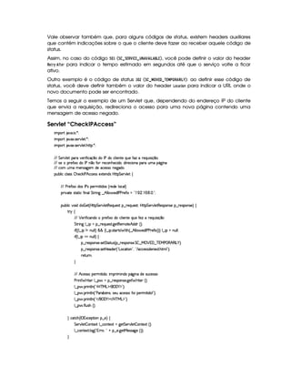 Vale observar também que, para alguns códigos de status, existem headers auxiliares
que contém indicações sobre o que o cliente deve fazer ao receber aquele código de
status.
Assim, no caso do código ¢¦§¡  (¨£   ¨£ ! ¤ © £      ¤© ©  ¥   £ ), você pode definir o valor do header
!$G8E¡
§  ¤0GE para indicar o tempo estimado em segundos até que o serviço volte a ficar
ativo.
Outro exemplo é o código de status   §
¢
(¨     ¦ ¤£¥   ¡ £   #§¦ ! ! © £¢ ): ao definir esse código de
status, você deve definir também o valor do header  @49D)$$ @7 para indicar a URL onde o
novo documento pode ser encontrado.
Temos a seguir o exemplo de um Servlet que, dependendo do endereço IP do cliente
que envia a requisição, redireciona o acesso para uma nova página contendo uma
mensagem de acesso negado.
Servlet “CheckIPAccess”
 ¡! $#%'  ( )$0
 ¡! $#%213 46578#@9 5$A )$0
 ¡! $#%213 46578#@9 5$A B3CA( )D0
EFEHG 5¡#@9 5' '(F #%532 u8 h'q ¤(ti( r sti(h'9  5(W85vQ%S(5vuV$wvF5(QS 4P q ¤((0
EFE 425 (F5uV 1ti r stW ¤vuV§F5h'3WyB(5h3 i( ¦i p5(h' W(U(FUSTt 7Y`@ W(
EFE h7£SytXt53W(422`%53 i(5'h5'424F W(5`%i(
3Syx(9  hXh'9 '4F4  B753h¥¤r sB©hh53424 51285(W(i4 by¡8 G 5(p#%9 5' ‚
EFE sp5uV 1ti'4Xr s74 (532 8 i'4 ¢¡p5(i359 'h39 ¨
(2 #%2V54pp8 h§u8 W'9 G FF W`G¤ B!9 9 ¥ 5'ir s(s(p5uV 1a !  (  ¦(  d 2¡0
(Sx9  h§#y3 iiT¡ f5£¢¡bTV8 G 5¡#@9 58€T5'QS(54F ¥¤ 65'Q%S75'4p ¦by¡8 G 5(¡#@9 58€(54D(W(4P5t¥¤ F5(4PW(4F5 ¨©‚
A 6 ‚
E6E ¡ 576 uV h3W(i(t p5uV 1i(Uh(9  53W7V5tQ7ST5§uV53w  65'QSy 4P q ¤
G 82 W` 9 ¤  GX¥¤©p5(QS(5'468 `%58€(5(tV5¥B©i(i7¢¨V0
 u3¢¢V9 ¤  8W tWS9 9 ¨§¦¨¦ ¢C9 ¤   4pV3884#  FB%¢ ¤FB 9 9  5i7r s(s3A5'uV 1¡¨3¨¨f9 ¤  GtWS9 9 0
 u3¢C9 ¤  G¡tWS9 9 ¨f‚
¥¤ 65'43W(4253 4F5$ G V$8S4d¢C¤ 65'43W(4253 G£ ¤ e  ¡ %'0¤ c TeHs§©€¥B €r g¥)1¨C0
¥¤ 65'43W(4253 4F5$Aby5'i(53 ¢D!Vg(h'28 3W%2D¦%! E 'h'h5'424Pi(5(W 5(i B89 23¨C0
65ASTFW0
H
E6E B©h53464P(5F 8 i30T (P  W(i(U(Y2`@ W§i5t4PSTh5(4P4F
s(2 W F 85( 9 ¤ §U¥¤ 65'43W(4253 `@5$ F p53 ¢¨¡0
9 ¤ §  36 W89 W ¢!3bdc eHg0$¡('0)1$2D¨C0
9 ¤ §  36 W89 W ¢!Vs'p'x 5(W(4 ¦(4253S 'h53464PvuV%(5F 8 i W2 D¨C0
9 ¤ §  36 W89 W ¢!3 E ¥('0)1$ E b%c e§g%$23¨ 0
9 ¤ §  u 9 S4PBG¢¨C0
H h'$8h'B ¢Cr ((1h5$A (W¥¤a5%¨©‚
G 5(p#%9 5  3W38512!9 ¤ hWV512  `%5 G 53A#%9 5  (W(V512S¢¨V0
9 ¤ah3Wp518 9 $`1¢!3yFp@¨%!A@ ¥¤f53 `@5$8e 54P462`@5 ¢D¨¨C0
H
 
