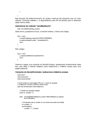 H
H
Essa situação de redirecionamento do acesso mostra-se tão frequente que um outro
método, chamado 5G$7¦! !$G¦!¦$ EG89  ¡¢ , é disponibilizado pela API de Servlets para a obtenção
desse mesmo efeito.
Assinaturas do método “sendRedirect()”
3Syx(9  h§#%3 i4P5(Wi€(5i A5'h£¢ G 82 W` §¤©9 (h8 3W0¨C0
Desta forma, poderíamos trocar, no Servlet anterior, o trecho de código:
  
 u3¢C9 ¤  GtW%ST9 9 ¨f‚
§¤ 65'43W(4253 4P5$ G V8S(4 ¢¡§¤ p5(4P(3W74F53 G£ ¤ e ¡ %'0¤ c 3e§s¥©€¥B €(r g¥)1¨ 0
§¤ 65'43W(4253 4P5$8bd5i53 ¢!¡gh8 3W023¦%! E 'hh'5'424Fi5(W 5i% B3 9 23¨C0
p58SyFW0
H
  
Pelo código:
  
 u3¢C9 ¤  GtW%ST9 9 ¨f‚
§¤ 65'43W(4253 4P5(W(i€(5'i p5(h2 ¢! E h'h'54P46i53W 5'i% B89 23¨C0
p58SyFW0
H
  
Veremos a seguir uma variação do ServletContador, apresentado anteriormente neste
livro, que utiliza o método 5G47¦!!G¦!¦$ E0G89D£ ¡¢ para redirecionar o milésimo acesso para uma
página especial:
Variação do ServletContador: redireciona milésimo acesso
 ¡! $#%'  ( )$0
 ¡! $#%213 46578#@9 5$A )$0
 ¡! $#%213 46578#@9 5$A B3CA( )D0
EFEHG 5¡#@9 5'I4P 39 5'4RQ7ST5U65V76WX(Y2`a W(Xbdcfe§gXh3£ W ¢v5pXi5F5(QS 4P q  5(4
EFE 65(h'53x( i(4 $£5t 3t5(WV30TF5(i 65'h( 3WTX  9 5'4 tXh'5(4F42
3Syx(9  hXh'9 '4F4 G 53A#%9 5$  WVi3( 51V5W(i(4HbT¡A G 5¡#@9 5!‚
EFE  WVi3 i34H65'Q%ST 4P q  35(4Hp5(h'5(x iT4
(2 #%2V5  W( ¤  3W7Vi3 f0
(Sx9  h # iUiT¡ f5 ¢CbTV8 G 5¡#@9 5F€(5'QS(5(4p!§¤©p5(Q7S75'46£¦byCF G 5(p#%9 58€(5(4P(W4F5§¤ p5(4PW(4F5 ¨
8Byp¥ 4Hr 1'h5$8 (W‚
EFE B PtDw353W('W(i(v#39  iUh3W7V'i(3 5 StR#%'2 Y#599 (h39yS46'W(i(U4 W(h(p3Wy w$q ¤
 W7!9 ¤fhWV'i(3 a0
4 6%WTh'B63W w$53i%¢ 8B 4 ¨f‚
9 ¤ah3Wpi3 @%@6¤  (W(Vi3(P0
 