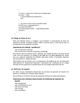 H
EFEXG 55(4pp5XuVR  9 5'42 tXh'5'424F%¦yF5i% p5(h' 3W7U('6UStX(Y2`a W(X54D5(h' '9
 u4¢C9 ¤ h(W(ViT3 ¥  (# ¨a‚
§¤©F54D3W74P5( 4253W(i€(5i7 p5(h2 ¢! E (p53 '54P(5h3 '9  B78U9 23¨C0
65FSFW0
H
EFE   h'4Fh3W78FY'2  ¦%  (F t5XW ¢t53AXi5 p5(QS 4 q  5(4H65'h5x3 i4
s(P W F p53 9 ¤ §t¥¤ F54D(W(4P5( `d5 F V53¢¨V0
9 ¤   (F W3A9 W ¢!#b%c e§g%$¥('0)1$23¨C0
9 ¤   (F W3A9 W ¢!¡€(5'QS 4P q  54H65'h57x( i4 ¨0!@ r W385`y576 8 G FF W` ¢C9 ¤ah3WViT3 ¨¨¡0
9 ¤   uV9 ST4PBG¢¨C0
H
H
£ $¡  ¡¡  © 3#R £ ©DA  6 ¦9C © A A § § £
Além dos métodos 5G8¨ )6 5  ¡¢ e 5G7¦!!G£! $ EG49A  ¡¢ que permitem a manipulação do status da
resposta do Servlet, é possível também utilizar o método 5AG47! £2EE@E  ¡¢ para indicar erros no
processamento da requisição recebida.
Assinaturas do método “sendError()”
3Syx(9  h§#%3 i4P5(Wi%2p( ¢C W ¥¤a4Fp28S4  'i(5%¨C0
3Syx(9  h§#%3 i4P5(Wi%2p( ¢C W ¥¤a4Fp28S4  'i(5%¦ #' 9 'W7`% G 8F W$` ¥¤ 4A828ST4PeR5'4F422`%5©¨¡0
Esse método deve ser utilizado para a definição de códigos de status nas faixas dos   §©§
e ¢¦§©§ , como por exemplo, os códigos ¨    ¦ ¡   ¢¦       ©§   ¢ e ¨£   ¨£ ! ¤ ©£      ¤© ¢¥   £   ¢ §  ¤¢ , sendo
que, se o segundo parâmetro for utilizado, este deve conter a mensagem descritiva
que acompanha o código de status.
Vale lembrar que de acordo com a configuração das páginas de erro da Aplicação
Web (descrita no “Deployment Descriptor”, vide seção 2.2), a definição de um código
de status de erro pode levar à apresentação de uma página alternativa de erro.
£ $£¢ ¤ ¦X¦ I I A§ 3E R§¨ © 6 § ADC )¨£ C  6
Um último recurso interessante relacionado ao processo de geração de resposta do
Servlet é o buffering do conteúdo dessa resposta.
Esse buffering é controlado através dos seguintes métodos da classe  ! ¨ GE1£ G$!G85A! @$785G :
Assinaturas dos métodos relacionados ao buffering de resposta do
Servlet
3Syx(9  hU W7f`@5£(SuCuC57 G  w$5%¢¨C0
3Syx(9  h§#%3 i4P5£(S7u uV5( G  w$5 ¢© W7 ¥¤ 42 w5G¨C0
3Syx(9  hUx('(9 5''W  4  3 CV53i%¢¨C0
3Syx(9  h§#%3 i F5(4F5£¢D¨C0
3Syx(9  h§#%3 itu89 ST4PB%(Su uV53d¢¨C0
 