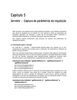   ¡¢¡¤£ ¥¦¥¨§©  
¡  ¡ ¦
¢
¥ ¡  ¡ ¨ £¢¡  ¡ ¦ £  ¡ ¡¦£ ¦¤£¢£ ¡  ¦ © ¡  £ ¦ ¡¦¥ ¡ § ¡ §  !¢©
Além de gerar uma resposta para cada requisição recebida, outro trabalho importante
que deve ser realizado por um Servlet é o de capturar e tratar os parâmetros da
requisição (gerados, por exemplo, a partir de um formulário HTML). Conforme o
resultado desse tratamento, um Servlet pode gerar respostas diferentes.
Esse capítulo explora exatamente esse processo de captura dos parâmetros da
requisição recebida.
  $#  E I £¦§ ¥F698@BA C C £ P¦§ A £ CA § D3©£¦§
No ÆCapí tulo 3 – Servlets – caracterí sticas bá sicas desse livro (seções 3.5 e 3.6),
apresentamos algumas das funções para a obtenção de parâmetros e atributos do
Servlet e de seu contexto.
Além dos métodos apresentados anteriormente, é possível obter algumas informações
adicionais relevantes, como o nome do Servlet corrente, e os dados referentes a versão
da API de Servlets suportada pelo ServletContainer (disponível somente para
ServletContainer’s que implementem a especificação de Servlets 2.1 ou superior).
Assinaturas dos métodos “getServletName ()”, “getMajorVersion()” e
“getMinorVersion()”
3Syx(9  h G FP W` G 578#@9 5  (W(uV `a `y5 G 53A#%9 5$D8ft5 ¢3¨C0
3Syx(9  hU W7 G 5¡#d9 5  (W85$18 `d58eR'  ¡ 53p4 (WG¢3¨C0
3Syx(9  hU W7 G 5¡#d9 5  (W85$18 `d58e§ W(( ¡ 53p4 (WG¢3¨C0
Existem também métodos para a obtenção de informações sobre o servidor em si, tais
como: nome do servidor, que pode ser o próprio nome da máquina na rede
(dependendo de como o servidor foi instalado); a porta onde o servidor recebe as
requisições; e um texto de identificação do servidor, que normalmente contém o nome
e versão do software que implementa o ServletContainer.
Assinaturas dos métodos “getServerInfo ()”, “getServerName()” e
“getServerPort ()”
3Syx(9  h G FP W` G 578#@9 5  (W85$18 `d5 G 53A#5Fr W7u G¢¨V0
3Syx(9  h G FP W` by¡8 G 5(¡#@9 58€(5Q%S(54p8 `d5 G 53A#5 8 't5 ¢3¨C0
3Syx(9  hU W7 byV8 G 53A#%9 58€(5Q7ST5'4A8 `d5 G 53A#576s'¡ ¢¨V0
 