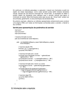 Em particular, os métodos HG8¨ GE1FG$E)$B G  ¡¢ e HG$¨$G4E01FG$E#8@4E0  ¡¢ devem ser chamados a partir do
objeto da classe  ! ¨ GE1£ GF!$G ¦$6G5: como cada servidor pode definir diversos servidores
virtuais, através de uma técnica chamada de “virtual hosts”, é necessário se utilizar o
próprio objeto da requisição para distinguir qual o servidor (virtual) que gerou a
chamada ao servlet. Mais informações sobre esse recurso de “virtual hosts” podem ser
encontradas, geralmente, na documentação de servidores Web.
No próximo exemplo, utilizamos os métodos apresentados anteriormente para construir
uma página HTML com todas as informações conhecidas sobre o servidor, o Servlet e
seu contexto.
Servlet para apresentação de parâmetros do servidor
 ¡! $#%'  ( )$0
 ¡! $#%213 46578#@9 5$A )$0
 ¡! $#%213 46578#@9 5$A B3CA( )D0
EFE B!Tp5(4F53W7VU W7uC76tq¡ 35'4RiU425¡#@ i3
3Syx(9  hXh'9 '4F4 G 53A#%9 5$8r W7u  G 578#@ i(I51V57W7i34§bTV8 G 5¡#@9 5$!‚
(Sx9  h # iUiT¡ f5 ¢CbTV8 G 5¡#@9 5F€(5'QS(5(4p!§¤©p5(Q7S75'46£¦byCF G 5(p#%9 58€(5(4P(W4F5§¤ p5(4PW(4F5 ¨
8Byp¥ 4Hr 1'h5$8 (W‚
EFE r (F  W(i(§h'(x'5(q('9 B7 b%c eHg
s(P W F p53 9 ¤ §t¥¤ F54D(W(4P5( `d5 F V53¢¨V0
9 ¤   (F W3A9 W ¢!#b%c e§g%$¥('0)1$23¨C0
EFE r (F  W(i(X WuV3F q  75'4R4P(xp5t4P5¡#d i(
9 ¤   (F W3A9 W ¢!Ccf5$1PVti(5 r i5(WA u  hq ¤(ti( G 53A#T i(3B¨%2 @ `@5$ G 5¡#d9 5  (WV51P
¢¨¡ `%5 G 578#%532r WuVG¢¨(@C!£(€%$2#¨ 0
9 ¤   (F W3A9 W ¢! 8a(t5Xi( G 5¡#@ i3B¨%2A@ ¥¤©p5(QS(5'468 `d5 G 538#%53 8 't5 ¢¨@C!3(€ $23¨C0
9 ¤   (F W3A9 W ¢!¡s'(¡8§i G 5¡#@ i( ¨ 2 @¥¤ A53QS(54F8 `%5 G 5¡#%5(Ps(pS¢¨ @b!#(€%$23¨¡0
EFE r (F  W(i(X WuV3F q  75'4R4P(xp5t G 578#@9 5 54253S h'3W7V51Pp
9 ¤   (F W3A9 W ¢! 8a(t5Xi( G 5¡#@9 5D¨ 2A@t`d5 G 5(p#%9 5  3W7u  ` ¢¨¡ `%5 G 5¡#d9 5D8 't5
¢¨A@b!D€%$2D¨C0
9 ¤   (F W3A9 W ¢! ¡ 5(p4 ¤ti(aB srT4PS73¡piU539  G 5(p#%9 5  WV3 W(53 ¨ 2
@ r W7V5`d53F V G 82 W3`1¢ `%5 G 5¡#d9 5  W85$1PS¢D¨C `d58eR3 3 ¡ 53A4D 3Wb¢¨¨ @
!¡ 2(@ r Wp5`%5F 8 G AF W(` ¢ `d5 G 538#@9 5  (W85$1P ¢¨C `%58e§ W(3 ¡ 5364P 7WG¢¨¨ @b!#(€%$23¨C0
EFE r (F  W(i(XF(i(3¥5b%cfe§g
9 ¤   (F W3A9 W ¢!# E ¥E'0)F$ E b%cfe§g%$2D¨ 0
9 ¤   uV9 ST4PBG¢¨C0
H
H
  $8  4EPI £ § ¥F6D8 @ ADC C £ P¦§ A 6 § AR¤§¦ 3C38!¨ £ 
 
