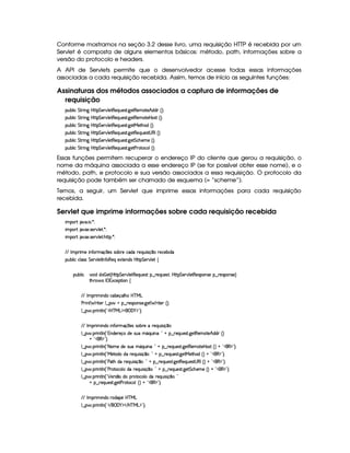 Conforme mostramos na seção 3.2 desse livro, uma requisição HTTP é recebida por um
Servlet é composta de alguns elementos básicos: método, path, informações sobre a
versão do protocolo e headers.
A API de Servlets permite que o desenvolvedor acesse todas essas informações
associadas a cada requisição recebida. Assim, temos de início as seguintes funções:
Assinaturas dos métodos associados a captura de informações de
requisição
3Syx(9  h G FP W` by¡8 G 5(¡#@9 58€(5Q%S(54p8 `d58€(5(tp5B©ii ¢3¨C0
3Syx(9  h G FP W` by¡8 G 5(¡#@9 58€(5Q%S(54p8 `d58€(5(tp53by(4pS¢¨¡0
3Syx(9  h G FP W` by¡8 G 5(¡#@9 58€(5Q%S(54p8 `d58eR58BT'iG¢¨V0
3Syx(9  h G FP W` by¡8 G 5(¡#@9 58€(5Q%S(54p8 `d58€(5(QS(54pD4a€r0¢¨V0
3Syx(9  h G FP W` by¡8 G 5(¡#@9 58€(5Q%S(54p8 `d5 G h'BT53t5 ¢¨C0
3Syx(9  h G FP W` by¡8 G 5(¡#@9 58€(5Q%S(54p8 `d58s(68h'(9 ¢¨C0
Essas funções permitem recuperar o endereço IP do cliente que gerou a requisição, o
nome da máquina associada a esse endereço IP (se for possível obter esse nome), e o
método, path, e protocolo e sua versão associados a essa requisição. O protocolo da
requisição pode também ser chamado de esquema (= “scheme”).
Temos, a seguir, um Servlet que imprime essas informações para cada requisição
recebida.
Servlet que imprime informações sobre cada requisição recebida
 ¡! $#%'  ( )$0
 ¡! $#%213 46578#@9 5$A )$0
 ¡! $#%213 46578#@9 5$A B3CA( )D0
EFE r (F t5t W7u Ftq  54 423x65th'iU65(QS 4P q¥¤(U65(h'53x( i(
3Syx(9  hXh'9 '4F4 G 53A#%9 5$8r W7u (€5QU51V5W(i(4HbT¡8 G 5¡#%9 5 ‚
(Sx9  h # iUiT¡ f5 ¢CbTV8 G 5¡#@9 5F€(5'QS(5(4p!§¤©p5(Q7S75'46£¦byCF G 5(p#%9 58€(5(4P(W4F5§¤ p5(4PW(4F5 ¨
8Byp¥ 4Hr 1'h5$8 (W‚
EFE r (F  W(i(§h'(x'5(q('9 B7 b%c eHg
s(P W F p53 9 ¤ §t¥¤ F54D(W(4P5( `d5 F V53¢¨V0
9 ¤   (F W3A9 W ¢!#b%c e§g%$¥('0)1$23¨C0
EFE r (F  W(i(X WuV3F q  75'4R4P(xp5t p5(QS 4 q¥¤(
9 ¤   (F W3A9 W ¢!DW(i(5365'qUi5t4PSTUtY'Q(S% WT£¨ 2 @ ¥¤ 65'QST5'4p8 `%5$8€5'tV5§B i(i7¢¨
@C!#3€0$23¨V0
9 ¤   (F W3A9 W ¢! 8a(t5Xi(54PS(tYQS W(£¨02@ §¤ p5(QS(54F8 `%58€(53t$853by4F¢D¨(@b!#(€%$23¨C0
9 ¤   (F W3A9 W ¢!¡e 5$V'iviUp5(QS% 4P q ¤©¨ 2A@ ¥¤©p5(QS(5'468 `%58eR58B7'ib¢¨(@C!£(€%$2D¨C0
9 ¤   (F W3A9 W ¢!¡s'28Bti(F5Q%S 4P q ¤@¨%2 @ §¤©p5(Q7S75'468 `%58€(5Q7ST5'4AD4a€r%¢¨ @b!#(€%$23¨C0
9 ¤   (F W3A9 W ¢!¡s3A8h'(9 ti( A53QS 4D q ¤73¨%2 @ ¥¤ F5QS(5(4p8 `%5 G h'BT53t5 ¢¨A@G!#¡(€%$23¨C0
9 ¤   (F W3A9 W ¢! ¡ 5(p4 ¤ti( pV(h9 i( A53QS 4D q ¤73¨%2
@ ¥¤ 65'QS54pA `%58s(6p'h'(9(¢3¨ @b!#(€%$23¨C0
EFE r (F  W(i(XF(i(3¥5b%cfe§g
9 ¤   (F W3A9 W ¢!# E ¥E'0)F$ E b%cfe§g%$2D¨ 0
 