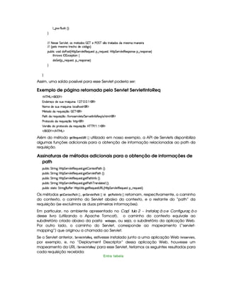 9 ¤   uV9 ST4PBG¢¨C0
H
EFE 8f5'424F5 G 578#@9 5£¦T'4XG5$8'i((4  (3c 5 s¡ G c 4 ¤(vA628i4 it5'42t  'W(53 F
EFE ¢V59 t5(4Pt§AA53h'BTti35h£¢'i% `@ ¨
(Sx9  h§#y3 iiT3s(4p ¢CbT¡8 G 5(¡#@9 5$A€(5QS(5'46 ¥¤ F5Q%S(54p ¦b@V8 G 53¡#d9 58€(5'43W(425U¥¤ 65(4P3WT4F5©¨
8B%A¡ 4§r 1'h5$8 3W‚
i¡  5£¢V§¤ F5QS(5'46£¦%§¤©p5(4P(3W74F5©¨¡0
H
H
Assim, uma saída possível para esse Servlet poderia ser:
Exemplo de página retornada pelo Servlet ServletInfoReq
'b%cfe§g%$¥('0)1$
W(i5(F5q'ti5U4S(U YQS W(£¨ ©    d  (€%$
8a(5Xi(54PSTUtYQS W(£¨9 'h39 B734A£¡'€ $
e 5ViXiU65(QS 4P q¥¤(3¨  E(c((€%$
s'$8BtiU65(Q7ST 4P q ¤73¨ E 9  #@p(4F5¡#@9 5p4 EPG 5A#5'8r W(uC3€753Q E 3 B89 € $
s36p'h39 UiTUp5(QS 4P q ¤3¨yB¡8%(€%$
¡ 5F4 ¤7UiT 6p'h39 UiTUp5(QS 4P q ¤3¨yb%cfcfs E    (€%$
 E  ('0)1$ E b%c eHg0$
Além do método HG F!G ¦$6$G$5! ©  ¡¢ utilizado em nosso exemplo, a API de Servlets disponibiliza
algumas funções adicionais para a obtenção de informação relacionadas ao path da
requisição.
Assinaturas de métodos adicionais para a obtenção de informações de
path
3Syx(9  h G FP W` by¡8 G 5(¡#@9 58€(5Q%S(54p8 `d5  3W7V5'128s8BG¢¨¡0
3Syx(9  h G FP W` by¡8 G 5(¡#@9 58€(5Q%S(54p8 `d5 G 53A#%9 58s8BG¢¨¡0
3Syx(9  h G FP W` by¡8 G 5(¡#@9 58€(5Q%S(54p8 `d58s8BTr WuC ¢¨¡0
3Syx(9  h G FP W` by¡8 G 5(¡#@9 58€(5Q%S(54p8 `d58s8B(cfp'WT4P9 2p5'iG¢3¨C0
3Syx(9  hX4FV$8 h G AF W` S(u uV53RbTV8©4 8 9 4P `%58€T5'QS(54pD4a€g0¢CbTC8 G 5(¡#@9 58€(5QS(5'46 ¥¤ F5Q%S(54p ¨C0
Os métodos HG$@$78G ¢ #8)  ¡¢ , HG 8¨ G4E01  G$# )0§ ¡¢ e HG F#4)$0 ©7 ¤ @  ¡¢ retornam, respectivamente, o caminho
do contexto, o caminho do Servlet abaixo do contexto, e o restante do “path” da
requisição (se excluírmos as duas primeiras informações).
Em particular, no ambiente apresentado no ª ªCapí tulo 2 – Instalaç ã oe Configuraç ã o
desse livro (utilizando o Apache Tomcat), o caminho do contexto equivale ao
subdiretório criado abaixo da pasta   G ¡ )8!$!45, ou seja, o subdiretório da aplicação Web.
Por outro lado, o caminho do Servlet, corresponde ao mapeamento (“servlet-
mapping”) que originou a chamada ao Servlet.
Se o Servlet anterior, ¨ G4E01£ G$©7 ¤@!8G ¦ , estivesse instalado junto a uma aplicação Web  $ 1FE@85G4E01£ GF5,
por exemplo, e, no “Deployment Descriptor” dessa aplicação Web, houvesse um
mapeamento da URL %¥¨G4E1£ G8©7 ¤@!G ¦ % para esse Servlet, teríamos os seguintes resultados para
cada requisição recebida:
Entra tabela
 