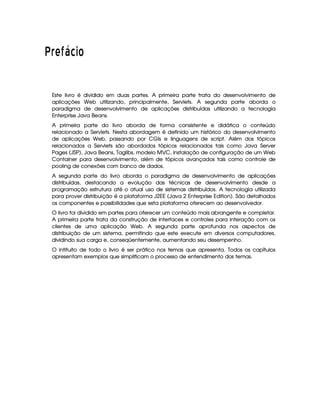   ¦¢¡¤£ ¥¦¥ § ©
Este livro é dividido em duas partes. A primeira parte trata do desenvolvimento de
aplicações Web utilizando, principalmente, Servlets. A segunda parte aborda o
paradigma de desenvolvimento de aplicações distribuídas utilizando a tecnologia
Enterprise Java Beans.
A primeira parte do livro aborda de forma consistente e didática o conteúdo
relacionado a Servlets. Nesta abordagem é definido um histórico do desenvolvimento
de aplicações Web, passando por CGIs e linguagens de script. Além dos tópicos
relacionados a Servlets são abordados tópicos relacionados tais como Java Server
Pages (JSP), Java Beans, Taglibs, modelo MVC, instalação de configuração de um Web
Container para desenvolvimento, além de tópicos avançados tais como controle de
pooling de conexões com banco de dados.
A segunda parte do livro aborda o paradigma de desenvolvimento de aplicações
distribuídas, destacando a evolução das técnicas de desenvolvimento desde a
programação estrutura até o atual uso de sistemas distribuídos. A tecnologia utilizada
para prover distribuição é a plataforma J2EE (Java 2 Enterprise Edition). São detalhados
os componentes e possibilidades que esta plataforma oferecem ao desenvolvedor.
O livro foi dividido em partes para oferecer um conteúdo mais abrangente e completar.
A primeira parte trata da construção de interfaces e controles para interação com os
clientes de uma aplicação Web. A segunda parte aprofunda nos aspectos de
distribuição de um sistema, permitindo que este execute em diversos computadores,
dividindo sua carga e, conseqüentemente, aumentando seu desempenho.
O intituito de todo o livro é ser prático nos temas que apresenta. Todos os capítulos
apresentam exemplos que simplificam o processo de entendimento dos temas.
 