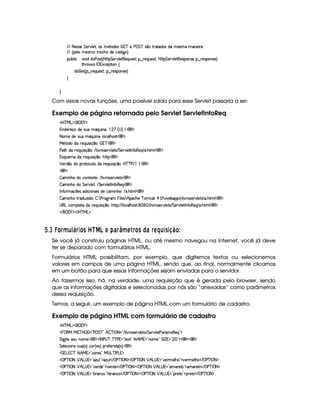 EFE 8f5'424F5 G 578#@9 5£¦T'4XG5$8'i((4  (3c 5 s¡ G c 4 ¤(vA628i4 it5'42t  'W(53 F
EFE ¢V59 t5(4Pt§AA53h'BTti35h£¢'i% `@ ¨
(Sx9  h # iUiT3s(4p ¢CbT¡8 G 5¡#@9 5$A€(5QS(5'46!§¤ p5(QS(54F£¦b@CA G 53A#%9 5$8€54P3WT4F5U¥¤©p5(4PW(4F5©¨
8Byp¥ 4Hr 1'h5$8 (W‚
i¡  5£¢V§¤ F5QS(5'46£¦%§¤©p5(4P(3W74F5©¨¡0
H
H
Com essas novas funções, uma possível saída para esse Servlet passaria a ser:
Exemplo de página retornada pelo Servlet ServletInfoReq
'b%cfe§g%$¥('0)1$
W(i5(F5q'ti5U4S(U YQS W(£¨ ©    d  (€%$
8a(5Xi(54PSTUtYQS W(£¨9 'h39 B734A£¡'€ $
e 5ViXiU65(QS 4P q¥¤(3¨  E(c((€%$
s'$8BtiU65(Q7ST 4P q ¤73¨ E 9  #@p(4F5¡#@9 5p4 EPG 5A#5'8r W(uC3€753Q E 3 B89 € $
(4PQS(5(t§iU653QS 4P q ¤@¨B7CA (€%$
¡ 5F4 ¤7UiT 6p'h39 UiTUp5(QS 4P q ¤3¨yb%cfcfs E    (€%$
3€ $
 ' WTB(Xith'Wp51V@¨ E 9 # dp'425¡#@9 5$84 (€ $
 ' WTB(Xi G 578#@9 5D¨ EPG 5A#T9 5$Ar W3u €(5Q (€%$
r W7u Ftq  54 i% h' 3W73 4 iT5Uh3 WTB(3¨ E ' B389 (€%$
 ' WTB(§A6iS7w i(3¨  ¨7s36`dF'   9 54 7 B h'B5 c (h2 ¡  17  53x'((4#7D9 # @A'4253A#T9 5V4 7F3 B89 (€%$
4a€gth3(9 58§itF5(QS 42 q¥¤@¨B(CF©¨EFE 9 'h'9 BT'4p ¨     E 9 # %p(4F5(p#%9 5V4 EFG 5¡#%9 5Fr WuV(€(5'Q E ' B(8t9 (€%$
 E  ('0)1$ E b%c eHg0$
  $£I ¢ £ § ¥ ¦B1£P § 3£ C  S¥¤§¦FA¦)B6§¡  ¥ A § £ C © 6§ AR¤§¦ 3C38!¨ £ 
Se você já construiu páginas HTML, ou até mesmo navegou na Internet, você já deve
ter se deparado com formulários HTML.
Formulários HTML possibilitam, por exemplo, que digitemos textos ou selecionemos
valores em campos de uma página HTML, sendo que, ao final, normalmente clicamos
em um botão para que essas informações sejam enviadas para o servidor.
Ao fazermos isso, há, na verdade, uma requisição que é gerada pelo browser, sendo
que as informações digitadas e selecionadas por nós são “anexadas” como parâmetros
dessa requisição.
Temos, a seguir, um exemplo de página HTML com um formulário de cadastro.
Exemplo de página HTML com formulário de cadastro
'b%cfe§g%$¥('0)1$
   ©€e e63cfb ('F2Vs¥ G cE2 B  cfr 08 2 E 9  #@p(4F5(p#%9 5V4 EFG 5(p#%9 58s7'p'4P€75'Q%23$
'd `d 85v4P5(S WT3t53¨ (€%$¡r 8 s¦4@c c )@s %2 p512 208 B e %2¡W(3t5 2 G r ¢ %2   2D$¡'€0$¡'€0$
G 5(9 5'h3 3WT5X4S(©¢ 4 ¨ h'3d¢C549¨f65uV5(P i¡¢ 4 ¨ ¨ (€%$
 G Tg%  c 8 B eQ 2Chp5(4 2Ie 4ag3c r sg%%$
©s'cfr 08 ¡ B g@4 %¡2 DwS%9 2#$2DwS9  E ©s'c©r 08 $¡d©s'cfr 98 ¡ B g@4 %¡2 #57p 539 B7©23$6#y53Ft59 B(% E  sDc r 08 $
©s'cfr 08 ¡ B g@4 %¡2 #57Ai35 2#$6#%53piT5© E ©s'cfr 98 $§ s'c r 08 ¡ B!g4 %¥2C't'p59  23$$'t'p539 © E  s'c r  8 $
©s'cfr 08 ¡ B g@4 %¡2¡x(p'Wh 2#$x36'W(h© E ©s'cfr  8 $§ s'c r 98 ¡ B g4 %¥2V(p5V©2#$(F5$V% E ©s$c r 08 $
 