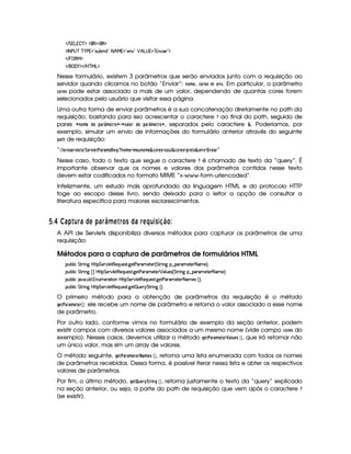 EFG g%  c($ ¥3€0$¡(€%$
'r 8fs©4@c c )@s %2 4PS%x £208 B!e 2 53W# 2 ¡ B gA4 %23TW#@ ' 23$
 E  %©€e $
 E  ('0)1$ E b%c eHg0$
Nesse formulário, existem 3 parâmetros que serão enviados junto com a requisição ao
servidor quando clicamos no botão “Enviar”: 7@ 8B G , 9A@EG$5 e G$781. Em particular, o parâmetro
9A@EG$5 pode estar associado a mais de um valor, dependendo de quantas cores forem
selecionados pelo usuário que visitar essa página.
Uma outra forma de enviar parâmetros é a sua concatenação diretamente no path da
requisição, bastando para isso acrescentar o caractere   ao final do path, seguido de
pares ¤ 7F@4B G !8@ !8)8E¢¡FB G$ E@ §¤£ ¤1 )  @$E !$@ !$)8E¥¡FB G8E0@¨§ , separados pelo caractere ¦ . Poderiamos, por
exemplo, simular um envio de informações do formulário anterior através do seguinte
!$) de requisição:
“%B $ 1$E@85G4E01  G85%¢¨$G4E1 G8# )E 0)FB 5¦!G ¦F%§ 7 @8B G¨£(B G86 7F@4B G©¦ 9D@4EG85£()¨F6  ¦§9@4EG85£(!4EGF@©¦ G$781©£ £A781B$ )E ”
Nesse caso, todo o texto que segue o caractere   é chamado de texto da “query”. É
importante observar que os nomes e valores dos parâmetros contidos nesse texto
devem estar codificados no formato MIME “x-www-form-urlencoded”.
Infelizmente, um estudo mais aprofundado da linguagem HTML e do protocolo HTTP
foge ao escopo desse livro, sendo deixado para o leitor a opção de consultar a
literatura específica para maiores esclarescimentos.
  $¤£ ¡06 ) ¦§ 6 ©DA )D6§   ¥ A  § £ C © 6 § AR¤§¦D3C 38 ¨ £ 
A API de Servlets disponibiliza diversos métodos para capturar os parâmetros de uma
requisição:
Métodos para a captura de parâmetros de formulários HTML
3Syx(9  h G FP W` by¡8 G 5(¡#@9 58€(5Q%S(54p8 `d58s3A't585( ¢ G 8P W` §¤ 3A'5V5 8 't5 ¨C0
3Syx(9  h G FP W`  ¢ IbTV8 G 5¡#@9 5$8€5QS(5'468 `%58s'6't5V5 ¡ (9 S(54 ¢ G AF W` §¤ 'F't5V5( 8f't5©¨C0
3Syx(9  hU $#%' S8 9  WS(t5(p28 3WbTV8 G 5¡#%9 58€T5'QS(5'468 `y5'8s'6't5V5 8 't5'4 ¢D¨C0
3Syx(9  h G FP W` by¡8 G 5(¡#@9 58€(5Q%S(54p8 `d5 ¡ S(5 6 G 8P W` ¢¨V0
O primeiro método para a obtenção de parâmetros da requisição é o método
HG$# )4E)FB G8G4E¡  ¢ : ele recebe um nome de parâmetro e retorna o valor associado a esse nome
de parâmetro.
Por outro lado, conforme vimos no formulário de exemplo da seção anterior, podem
existir campos com diversos valores associados a um mesmo nome (vide campo 9@4EG85 do
exemplo). Nesses casos, devemos utilizar o método HG 8# )E) $B GFG$E¤ )  6G85  ¡¢ , que irá retornar não
um único valor, mas sim um array de valores.
O método seguinte, HG$# )E )FB GFG4E )$B G$5  ¡¢ , retorna uma lista enumerada com todos os nomes
de parâmetros recebidos. Dessa forma, é possível iterar nessa lista e obter os respectivos
valores de parâmetros.
Por fim, o último método, HG F 6GE¡
¨E2$ 74H  ¡¢ , retorna justamente o texto da “query” explicado
na seção anterior, ou seja, a parte do path de requisição que vem após o caractere  
(se existir).
 