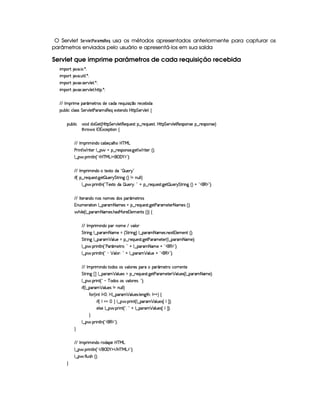 O Servlet ¨$G4E01£ G8# )8E)8B 5¦!G ¦ usa os métodos apresentados anteriormente para capturar os
parâmetros enviados pelo usuário e apresentá-los em sua saída
Servlet que imprime parâmetros de cada requisição recebida
 ¡! $#%'  ( )$0
 ¡! $#%' S3A 9  )D0
 ¡! $#%213 46578#@9 5$A )$0
 ¡! $#%213 46578#@9 5$A B3CA( )D0
EFE r (F t5t(' ¢'t5$Ap4 i5th'i( p5(QS 4P q ¤p5(h'5(x iT
3Syx(9  hXh'9 '4F4 G 53A#%9 5$8s('p' 4P€(5'Qt51Pp53W(iT4 byV8 G 53A#%9 5!‚
(Sx9  h # iUiT¡ f5 ¢CbTV8 G 5¡#@9 5F€(5'QS(5(4p!§¤©p5(Q7S75'46£¦byCF G 5(p#%9 58€(5(4P(W4F5§¤ p5(4PW(4F5 ¨
8Byp¥ 4Hr 1'h5$8 (W‚
EFE r (F  W(i(§h'(x'5(q('9 B7 b%c eHg
s(P W F p53 9 ¤ §t¥¤ F54D(W(4P5( `d5 F V53¢¨V0
9 ¤   (F W3A9 W ¢!#b%c e§g%$¥('0)1$23¨C0
EFE r (F  W(i(§t85128i( ! ¡ S(5 6 2
 u4¢I§¤ p5(QS(5'468 `d5 ¡ S(5(56 G 8F W`b¢3¨(W XWTS9 9 ¨
9 ¤ §  36 W89 W ¢! c 512Vti3 ¡ S5(56A¨%2 @ ¥¤ 65'QS54p8 `%5 ¡ ST53 6 G 82 W` ¢¨(@C!#¡(€%$23¨C0
EFE r p536'W(iUWT'4§W(3 5'4 i((4H( ¢'t5$Ap(4
WSt5(F28 3W9 ¤ '6' 8 't5'4 t¥¤ F5QS(5(4p8 `%58s('A't5'V5( 8f'v5(4 ¢3¨C0
 B% 9 5©¢C9 ¤ '6' 8at5'4 B4PeR3p5 9 5(53W$p4 ¢3¨¨f‚
E6E r (F  W(i( 73 W735 E #(9 
G 82 W` 9 ¤ ('6' 8 't5 a¢ G 82 W3`1¨f9 ¤ (p' 8ft5'4 W51P£9 53t5W$S¢¨C0
G 82 W` 9 ¤ ('6' ¡ '9 S(5 t§¤ 65'QS(5(4p8 `%5$8s('p't5p53 ¢¡9 ¤ 3A' 8a't5 ¨C0
9 ¤ §  36 W89 W ¢!Vs' ¢'t58p©¨ 2A@ 9 ¤ '6' 8 't5`@C!#€%$23¨C0
9 ¤ §  36 W89 W ¢!0) ¡ '9 3B¨ 2A@ 9 ¤ 3A' ¡ '9 S(5 @G!#€0$23¨C0
E6E r (F  W(i( p(i3(4R34 #%39 p5'4X36X 3£¢'t5FpUhFF5(W(V5
G 82 W`  £¢ 9 ¤ 3A' ¡ '9 S(5'4 U¥¤ 65'QS(5(4p8 `%5$8s('p't5V53 ¡ '9 S(54 ¢C9 ¤ ('6' 8 Dt5 ¨C0
9 ¤ §  36 W£¢D!   c 'i((4 4§#39 7A534B¨ 2#¨C0
 u3¢C9 ¤ ('p' ¡ '9 S(54QW tWS9 9 ¨
uV ¢V W!r £a0Tr 9 ¤ 3A' ¡ 39 S(5'4P 9 53W`8BT0r @%@0¨ ‚
 u3¢Ir ¥  ¨©9 ¤ ¥  (F W£¢V9 ¤ ''6' ¡ '9 S(5(4  ©r ¢3¨C0
579 4P59 ¤ ¥  (F W£¢!#¦%!@ 9 ¤©'(p3 ¡ '9 S(54  ©r ¢3¨C0
H
9 ¤ §  36 W89 W ¢!3(€%$2D¨C0
H
EFE r (F  W(i(XF(i(3¥5b%cfe§g
9 ¤   (F W3A9 W ¢!# E ¥E'0)F$ E b%cfe§g%$2D¨ 0
9 ¤   uV9 ST4PBG¢¨C0
H
 