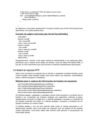 EFE 8f5'424F5 G 578#@9 5£¦T'4XG5$8'i((4  (3c 5 s¡ G c 4 ¤(vA628i4 it5'42t  'W(53 F
EFE ¢V59 t5(4Pt§AA53h'BTti35h£¢'i% `@ ¨
(Sx9  h # iUiT3s(4p ¢CbT¡8 G 5¡#@9 5$A€(5QS(5'46!§¤ p5(QS(54F£¦b@CA G 53A#%9 5$8€54P3WT4F5U¥¤©p5(4PW(4F5©¨
8Byp¥ 4Hr 1'h5$8 (W‚
i¡  5£¢V§¤ F5QS(5'46£¦%§¤©p5(4P(3W74F5©¨¡0
H
H
Se utilizarmos o formulário apresentado na seção anterior para enviar informações para
esse Servlet, uma saída possível seria:
Exemplo de página retornada pelo Servlet ServletInfoReq
'b%cfe§g%$¥('0)1$
s'( ¢'5$8F©¨WT3t5©(€ $
) ¡ (9 ( ¨T53STW(3t5 3€ $
) c (i('4R34R#%'9 (F54 ¨% 53SW73t5©(€%$
s'( ¢'5$8F©¨(h'65'4(€%$
) ¡ (9 ( ¨7$wSy9 (€ $
) c (i('4R34R#%'9 (F54 ¨'wS%9 ¦#%5pi5 €%$
s'( ¢'5$8F©¨(5W#1(€%$
) ¡ (9 ( ¨0%W#% ' ¥3€0$
) c (i('4R34R#%'9 (F54 ¨ yW#% ' (€ $
 E  ('0)1$ E b%c eHg0$
Frequentemente, quando você quiser adicionar interatividade a sua aplicação Web,
permitindo que o usuário envie dados ao servidor, você irá utilizar formulários HTML, e
por isso, é muito importante que você domine os métodos apresentados nessa seção.
  $¡  0A96© A§ C © 6 § AH¤§¦D3C 38 ¨£  S SbV
Assim como acontece na resposta de um Servlet, a requisição recebida também pode
conter headers. Esses headers podem servir para indicar, por exemplo, características
sobre o cliente que gerou a requisição.
Métodos para a captura de informações de headers da requisição
3Syx(9  h G FP W` by¡8 G 5(¡#@9 58€(5Q%S(54p8 `d58b 5'i5( ¢ G 8P W` §¤ B(5(i(5 8 't5©¨C0
3Syx(9  hU9 W` b@V8 G 53¡#@9 58€(5'QS(5(4p8 `%5$£'d2V5by5'i35 ¢ G 8F W` ¥¤ BT5'i5( 8 't5©¨C0
3Syx(9  hU W7 byV8 G 53A#%9 58€(5Q7ST5'4A8 `d58r W78by5'iT53 ¢ G 82 W` ¥¤ B75''i(5( 8f't5©¨C0
3Syx(9  hU $#%' S8 9  WS(t5(p28 3WbTV8 G 5¡#%9 58€T5'QS(5'468 `y5'8by5(i(5p4 ¢ G 82 W` §¤ B753i(5( 8 't5©¨C0
3Syx(9  hU $#%' S8 9  WS(t5(p28 3WbTV8 G 5¡#%9 58€T5'QS(5'468 `y5'8by5(i(5 8 't5'4 ¢¨C0
Os métodos H$GF G) £!$G$E  ¡¢ , HG$ )G  G) !$G$E  ¡¢ e HG8©7F4G8) !$GE ¡¢ servem para recuperar o conteúdo de um
header e se comportam de maneira análoga aos respectivos métodos 5AG$333 G4) !$GE¡ ¡¢
apresentados na seção 4.2 desse livro: o método H$GF)G 8G4) !$GE  ¡¢ recupera o conteúdo de
um header contendo uma data, e o método HG$© 7 4G8) !8G4E  ¡¢ recupera o conteúdo de um
header contendo um número inteiro.
O método HG F G) !$G$E05  ¡¢ , por sua vez, permite obter todos os valores associados a um
determinado header: caso você saiba de antemão que um header irá ter diversos
valores associados, você deve utilizar esse método para garantir a recuperação de
todos esses valores.
 
