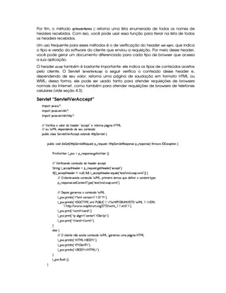 Por fim, o método HG8 G8)£!FG4E )$B G$5  ¡¢ retorna uma lista enumerada de todos os nomes de
headers recebidos. Com isso, você pode usar essa função para iterar na lista de todos
os headers recebidos.
Um uso frequente para esses métodos é o de verificação do header 6$5G$E§ )FH G$78, que indica
o tipo e versão do software do cliente que enviou a requisição. Por meio desse header,
você pode gerar um documento diferenciado para cada tipo de browser que acessa
a sua aplicação.
O header )89D9G4! também é bastante importante: ele indica os tipos de conteúdos aceitos
pelo cliente. O Servlet ¨GE1£ GF¤G$E 9F9G ! a seguir verifica o conteúdo desse header e,
dependendo de seu valor, retorna uma página de saudação em formato HTML ou
WML; dessa forma, ele pode ser usado tanto para atender requisições de browsers
normais da Internet, como também para atender requisições de browsers de telefones
celulares (vide seção 4.3).
Servlet “ServletVerAccept”
 ¡! $#%'  ( )$0
 ¡! $#%213 46578#@9 5$A )$0
 ¡! $#%213 46578#@9 5$A B3CA( )D0
EFE ¡ 5F u  htt#7(9 3 iT BT5'i5( !¡'hh53 2f5 65'VFWTX(Y2`a W(Xb@c e§g
EFE S8 e§gvi53(5(W(i(53W(i(ti(54F5Sh'(W(V5 ¢(i
3Syx(9  hXh'9 '4F4 G 53A#%9 5$ ¡ 5DBIh'h5$ 51V57W7i34§bTV8 G 5¡#@9 5$!‚
(Sx9  h§#y3 iiT¡ f5£¢¡bTV8 G 5¡#@9 58€T5'QS(54F ¥¤ 65'Q%S75'4p ¦by¡8 G 5(¡#@9 58€(54D(W(4P5t¥¤ F5(4PW(4F5 ¨ 8Byp 4§r 31Dh538 3W‚
s(P W F p53 9 ¤ §t¥¤ F54D(W(4P5( `d5 F V53¢¨V0
EFE ¡ 5F u  h(W(i(Uh3W7V5 ¢(iti( B(5'i(53Rh'h57$
G 8P W` 9 ¤ h'h538by5(i5( t¥¤ 65'QS54p8 `%58b 5'i5( ¢3! h'h5$ 2D¨C0
 u4¢¢¡9 ¤ hh5Fby5'i35( W XWyS9 9 ¨ ¦§¦ 9 ¤ hh'5(8bd5i53F 5Q7S7'9 4¢! V51P E #TWTi  '(  9 2D¨¨a‚
E6E vh'9  5WV5©h'5 8Xh3W7V5 ¢Ti36 evg30TF t5( pXV5(4 QS5ti(5u  W  hW85(W)  6@(5
§¤©F54D3W74P5( 425  (W(V5(W( c(6%'5 ¢3! V5'12 E #%W(i%  '3  9 23¨C0
E6E 'y5((3 4I`d5p'4 hW85 ¢(i(a e§g
9 ¤ §  36 W89 W ¢!3 %1'9#y57A4D 3W  792    7 ! %©$2D¨C0
9 ¤ §  36 W89 W ¢!3W '   c )@s  139%s©4 3g(r  7922) E2E UB s    €4ae EpE '%cE'C e g   'EpE @8 7
!47 28B3C8@¨EFE      'uC32St ¡` E 'dc ' E  9 ¤     1$9 7 2D$2#¨C0
9 ¤ §  36 W£¢D!3  9 $2h(pi $23¨C0
9 ¤ §  36 W£¢D!3v39  `@W%97 2¡h5(W(V5D792D$d©9 Y¡ E ©$¥23¨C0
9 ¤ §  36 W£¢D!3 E h(pi $ E  9 $2D¨V0
H
59 425 ‚
E6E  h(9  53W385UW ¤Uh'5 pXh'(W(V5 ¢i(  e§g0`d536't'4§StX(Y2`a W(Ub%c e§g
9 ¤ §  36 W89 W ¢!3bdc eHg0$¡('0)1$2D¨C0
9 ¤ §  36 W89 W ¢!3s $d 9 Y¡ E s0$23¨C0
9 ¤ §  36 W89 W ¢!3 E ¥('0)1$ E b%c e§g%$23¨ 0
H
9 ¤   uV9 ST4PBG¢¨C0
H
 