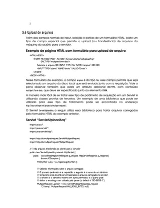 H
  $£¢¡ ()B1£ 6 © © A 6§¤H¦ 3 £ C
Além dos campos normais de input, seleção e botões de um formulário HTML, existe um
tipo de campo especial que permite o upload (ou transferência) de arquivos da
máquina do usuário para o servidor.
Exemplo de página HTML com formulário para upload de arquivo
'b%cfe§g%$¥('0)1$
¡ 0©€e e 3c bF('F2Vs¥ G cE2 B  c r 08(2 E 9  #%F4F5¡#@9 5$84 E2G 5(p#%9 5'D4 (9 (i¥B!pQ E 2
8  c )@s %¥2CS9 8 '¡ E uV32 )Ci($8¡23$
G 539 5'h( 3WT5X(FQS #%3¨ ¡'€ $r 8fs¦4@c c )@s %2 u  9 5 208 B!e  2C'6Q3Sy # 23$¡(€%$(€%$
'r 8 s©4dc c )@s %2 4DSTx' £2 8 B eQ02C53W3#T  2 ¡ B g@4  2DW#% 'd23$
 E  0©€e $
 E  ('0)1$ E b%c eHg0$
Nesse formulário de exemplo, o campo )E ¡¦86£$ 12@ é do tipo ¤5$  G ; esse campo permite que seja
selecionado um arquivo do disco local que será enviado junto com a requisição. Vale a
pena observar também que existe um atributo adicional £¡ ¢ # £ , com conteúdo
B 63 D$ !$)8E%¤@E0B § !8)$0), que deve ser especificado junto ao elemento  ¦ !   .
A maneira mais fácil de se tratar esse tipo de parâmetro de requisição em um Servlet é
utilizando classes prontas de terceiros. Um exemplo de uma biblioteca que pode ser
utilizada para esse tipo de tratamento pode ser encontrada no endereço
!$#%%5@864E09DG ¤@$E0H$G$378GF%(!4E@F'G89D5(%2B 63 !$)4E EG ¦F6 G850%.
O Servlet ¨ G4E01£ G$ !¦ @) £! E©¦ a serguir utiliza essa biblioteca para tratar arquivos carregados
pelo formulário HTML do exemplo anterior.
Servlet “ServletUploadArq”
 ¡! $#%'  ( )$0
 ¡! $#%213 46578#@9 5$A )$0
 ¡! $#%213 46578#@9 5$A B3CA( )D0
 ¡!B¡83 S(8 9 4P S9 8 7'¡Ap5Q%S(54p8 G 53A#%9 58e§S9 8 'p8€(5QS(5'4680
 ¡!B¡83 S(8 9 4P S9 8 7'¡Ap5Q%S(54p8 e§S9 8 'p8€75'QS(5'4680
EFE c 628X'6QS #7(4IFF'W(46uV532 i((4 ith39  5(W(V536X4F5A#T i3
3Syx(9  hXh'9 '4F4 G 53A#%9 5$D4a9 'i B pQ51285(W(i4 by¡8 G 5(p#%9 5 ‚
(Sx9  h # iUiT3s(4p ¢CbT¡8 G 5¡#@9 5$A€(5QS(5'46!§¤ p5(QS(54F£¦b@CA G 53A#%9 5$8€54P3WT4F5U¥¤©p5(4PW(4F5©¨
8Byp¥ 4Hr 1'h5$8 (W‚
s(P W F p53 9 ¤ §t¥¤ F54D(W(4P5( `d5 F V53¢¨V0
EFE ©xp53W(i( W7u Ftq  3534R4Fx(F5t3pQSy #th'36F5$`@i(
EFE  F t53 6U(( ¢'5$8F85U65(Q7ST 4P q ¤7©¦T4F5`@SW(i(85 W(3t5ti(5 S i 65 ¢(P 
EFE V53((FY'6  3WTi35 i5#%5 ¤I4253d'6Dw$5W(i((4a(4a'6QS #74ah3F65`di(34aWT©4253A#% i( ¦
EFE tV5ph'5 685t8't3W(BTUtY213 vX5£x¦6V5(4H753F 8 i(49¦(5QST'pV(i35
EFE i(5'uV Wy  53W(h'i% W` t4P5(HS3A 9  w3i3(5(9  3p4253¢Cti5u (S9 A5b!8r G  ) (1( )  2D¨
e§S9 8 '¡A€75'QS(5'4A!9 ¤ '(p4253 UW75 G 53A#%9 5$8eXS(9 8 '¡A€75'QS(5'4A ¢C§¤ F5QS(5'46£¦
!  ¨7 #7F85( 23¦eXS(9 8 'A8€(5'QS(5(4p8 e B   ¤ €% B'0¤ §)Tc  G ¦WS9 9 ¨¡0
 