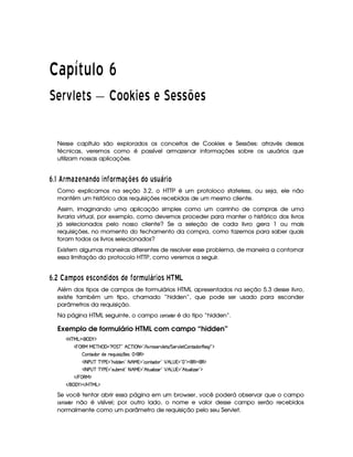   ¡¢¡¤£ ¥¦¥¨§©  
¡  ¡ ¦
¢
¥ ¡  ¡ ¨ © ©¢¡ § ¡ ¡ ¡   ¡ ¡ ¡¤£ ¡ ¡
Nesse capítulo são explorados os conceitos de Cookies e Sessões: através dessas
técnicas, veremos como é possível armazenar informações sobre os usuários que
utilizam nossas aplicações.
¢9$#0' § ¥F6 ¢9ABE 6BE© £ 3E I £ § ¥F6 8@BA C ©£ ¦9C ¦ P § 3£
Como explicamos na seção 3.2, o HTTP é um protoloco stateless, ou seja, ele não
mantém um histórico das requisições recebidas de um mesmo cliente.
Assim, imaginando uma aplicação simples como um carrinho de compras de uma
livraria virtual, por exemplo, como devemos proceder para manter o histórico dos livros
já selecionados pelo nosso cliente? Se a seleção de cada livro gera 1 ou mais
requisições, no momento do fechamento da compra, como fazemos para saber quais
foram todos os livros selecionados?
Existem algumas maneiras diferentes de resolver esse problema, de maneira a contornar
essa limitação do protocolo HTTP, como veremos a seguir.
¢9$8  ¡ 6¨¥ )¨£ C A C5 £2E© 3© £ C © A I £ § ¥ ¦ 1£P § 3£ C  S¥¤§¦
Além dos tipos de campos de formulários HTML apresentados na seção 5.3 desse livro,
existe também um tipo, chamado “hidden”, que pode ser usado para esconder
parâmetros da requisição.
Na página HTML seguinte, o campo 9@$7$0)£!F@4E é do tipo “hidden”.
Exemplo de formulário HTML com campo “hidden”
'b%cfe§g%$¥('0)1$
¡ 0©€e ea3c b ('F2Vs¥ G c 2 B  c r 08 2 E 9 # dp'4253A#%9 5V4 EFG 53A#%9 5  WVi(76€(5'Q E 2D$
 (W(Vi3( i5 A53QS 4D q  75'4¨@ (€%$
'r 8 s©4dc c )@s %2¡B i(i(53W0208 B e  2ChWVi( 2 ¡ B g@4 %¡2  23$(€%$(€%$
'r 8 s©4dc c )@s %2 4DSTx' £2 8 B eQ02 BfAS('9  w$( 2 ¡ B!g@4 02Bf8S('9  w$' 2#$
 E  0©€e $
 E  ('0)1$ E b%c eHg0$
Se você tentar abrir essa página em um browser, você poderá observar que o campo
9A@7F0) !F@E não é visível; por outro lado, o nome e valor desse campo serão recebidos
normalmente como um parâmetro de requisição pelo seu Servlet.
 