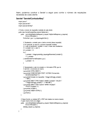 Assim, podemos construir o Servlet a seguir para contar o número de requisições
recebidas de cada cliente:
Servlet “ServletContadorReq”
 ¡! $#%'  ( )$0
 ¡! $#%213 46578#@9 5$A )$0
 ¡! $#%213 46578#@9 5$A B3CA( )D0
EFE  7W38X W£¢Tt53pti(5 p5(Q7Sy 42 q  54H653h53x i('4 i5th'i3th39  5WV5
3Syx(9  hXh'9 '4F4 G 53A#%9 5$  WVi3(P€75'Qt5'1V5W(i(4§bTV8 G 578#@9 5$!‚
(Sx9  h # iUiT¡ f5 ¢CbTV8 G 5¡#@9 5F€(5'QS(5(4p!§¤©p5(Q7S75'46£¦byCF G 5(p#%9 58€(5(4P(W4F5§¤ p5(4PW(4F5 ¨
8Byp¥ 4Hr 1'h5$8 (W‚
s(P W F p53 9 ¤ §t¥¤ F54D(W(4P5( `d5 F V53¢¨V0
EFE BfAS('9  w$'W7iXh'(W(Vi(3§3pth'9  53W7V5th'F653Wp5 ¢ i54P46UF5(QS 4P q ¤( ¨
EFE £('A8 h'ST9 ' ¦(4P55(4F42§uVR TF t5 AUp5(QS 4 q¥¤(U65(h'53x( i(¡¦
EFE t#39  i ( ¢'t5$ApG!¡h7W3V'i(3d2(5 WTS9  ¦(5%¦%WT5'424F5h'42  WT h' '9  w$'t(4
EFE hW8i( h3£t#%'9 (  
 W7!9 ¤fhWV'i(3 a0
A 6 ‚
9 ¤ah3Wpi3Ur W(V5$`@5(F ('64F5(r W3£¢C¤ 65'QS(54F8 `%58s'F't5$V57 ¢!Ch'(W8i( 2D¨¨C0
@0@ 9 ¤fh3W7V'i(320
H h'$8h'B ¢ 8 S(x53  (Ft2£(1h5$A (W¥¤a5%¨©‚
9 ¤ah3Wpi3 f0
H
EFE B p5(4F53W7V'W(ivt#%'9 3Ri(Uh7W38i( 5tuV32S9 Y3F Ub@c eHgtQS(5 pY
EFE 576 8    WTh'F5(t53WVti( t5(4Pt
9 ¤   (F W3A9 W ¢!#b%c e§g%$¥('0)1$23¨C0
9 ¤   (F W3A9 W ¢!#¡ ¥ €(e e 3c b%('  7 2¡s  G c 792 B  c r 08( 7 2 E 9  #%F4F5¡#@9 584
G 5(p#%9 5  3W38i(F€(5'Q E 7 2#$23¨¡0
9 ¤   (F W3A9 W ¢!  3W38i(3 i5 65'QSy 4P q  5(4 ¨%!#@r WV5`%532 V G 82 W3`1¢C9 ¤ah3Wpi3 ¨
@0!£(€%$2D¨C0
9 ¤   (F W3A9 W ¢!#r 8 s©4@c c )as¡  7 28B( i'iT53W¥7 208 B e %97 2 h'(W8i(D792 ¡ B!g@4 %d7 2D2
@ r W7V5`d53F V G 82 W3`1¢C9 ¤ah3Wpi3 ¨ @ ! 723$¡(€%$¥'€%$2#¨ 0
9 ¤   (F W3A9 W ¢!#r 8 s©4@c c )as¡  7 2V42Sx( 7 2 8 B e %d7 2 B©8S('9  w$' 7 2
¡ B g@4   7 2 B©8S739  w$'#7 2#$23¨¡0
9 ¤   (F W3A9 W ¢!# E   ©€e $23¨C0
9 ¤   (F W3A9 W ¢!# E ¥E'0)F$ E b%cfe§g%$2D¨ 0
9 ¤   uV9 ST4PBG¢¨C0
H
EFE 8f5'424F5 G 578#@9 5£¦T'4XG5$8'i((4  (3c 5 s¡ G c 4 ¤(vA628i4 it5'42t  'W(53 F
EFE ¢V59 t5(4Pt§AA53h'BTti35h£¢'i% `@ ¨
(Sx9  h # iUiT3s(4p ¢CbT¡8 G 5¡#@9 5$A€(5QS(5'46!§¤ p5(QS(54F£¦b@CA G 53A#%9 5$8€54P3WT4F5U¥¤©p5(4PW(4F5©¨
8Byp¥ 4Hr 1'h5$8 (W‚
i¡  5£¢V§¤ F5QS(5'46£¦%§¤©p5(4P(3W74F5©¨¡0
H
H
 