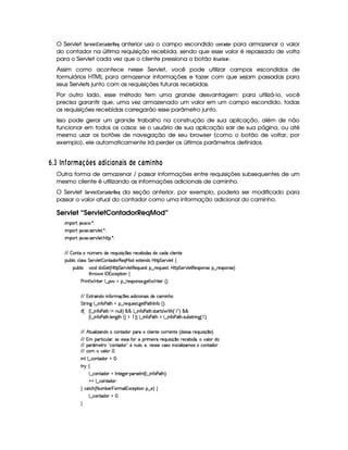O Servlet ¨ GE1 G$@$780) !F@$E!G ¦ anterior usa o campo escondido 9@$7F) !$@$E para armazenar o valor
do contador na última requisição recebida, sendo que esse valor é repassado de volta
para o Servlet cada vez que o cliente pressiona o botão  6F)3 $  )E .
Assim como acontece nesse Servlet, você pode utilizar campos escondidos de
formulários HTML para armazenar informações e fazer com que sejam passadas para
seus Servlets junto com as requisições futuras recebidas.
Por outro lado, esse método tem uma grande desvantagem: para utilizá-lo, você
precisa garantir que, uma vez armazenado um valor em um campo escondido, todas
as requisições recebidas carregarão esse parâmetro junto.
Isso pode gerar um grande trabalho na construção de sua aplicação, além de não
funcionar em todos os casos: se o usuário de sua aplicação sair de sua página, ou até
mesmo usar os botões de navegação de seu browser (como o botão de voltar, por
exemplo), ele automaticamente irá perder os últimos parâmetros definidos.
¢9$£I  E I £ § ¥F6D8 @ ADC 6 © 34573£ E96D3C ©DA¦5 6¨¥F3E Q£
Outra forma de armazenar / passar informações entre requisições subsequentes de um
mesmo cliente é utilizando as informações adicionais de caminho.
O Servlet ¨$G$E1£ G8 @$7 ) !8@$E!8G ¦ da seção anterior, por exemplo, poderia ser modificado para
passar o valor atual do contador como uma informação adicional do caminho.
Servlet “ServletContadorReqMod”
 ¡! $#%'  ( )$0
 ¡! $#%213 46578#@9 5$A )$0
 ¡! $#%213 46578#@9 5$A B3CA( )D0
EFE  7W38X W£¢Tt53pti(5 p5(Q7Sy 42 q  54H653h53x i('4 i5th'i3th39  5WV5
3Syx(9  hXh'9 '4F4 G 53A#%9 5$  WVi3(P€75'QeR'it5'1285(W(i4 b@V8 G 53¡#@9 5!‚
(Sx9  h # iUiT¡ f5 ¢CbTV8 G 5¡#@9 5F€(5'QS(5(4p!§¤©p5(Q7S75'46£¦byCF G 5(p#%9 58€(5(4P(W4F5§¤ p5(4PW(4F5 ¨
8Byp¥ 4Hr 1'h5$8 (W‚
s(P W F p53 9 ¤ §t¥¤ F54D(W(4P5( `d5 F V53¢¨V0
EFE 186' W(it W7u Ftq  54 i% h' 3W73 4Ri(5Uh3 WTB(
G 8P W` 9 ¤  W3u s28BG§¤ p5(QS(5'468 `y5'8s28Byr W(uC ¢D¨C0
 u4¢ ¢C9 ¤  W(uC3s8BGW XWTS9 9 ¨ ¦ ¦ 9 ¤  WuV3s8BT 4pp'¡84#  AB ¢! E 2D¨§¦§¦
¢C9 ¤  W(uC3s8BT 9 5(W`8BG¢¨($  ¨¨©9 ¤© WuV(s2ABGX9 ¤  WuC3s(28By 4PSTx'4A8F W7`1¢  ¨ 0
EFE BfAS('9  w$'W7iXh'(W(Vi(3§3pth'9  53W7V5th'F653Wp5 ¢ i54P46UF5(QS 4P q ¤( ¨
EFE £('A8 h'ST9 ' ¦(4P55(4F42§uVR TF t5 AUp5(QS 4 q¥¤(U65(h'53x( i(¡¦t#y'9 ( i
EFE 3 ¢' 586 !¡h'3W7Vi( 2(5 WTS9 %¦(5%¦yW(5(4F4P5th'42  Wy h' '9  w't4 h'Wpi3
EFE h£t#39   
 W7!9 ¤fhWV'i(3 a0
A 6 ‚
9 ¤ah3Wpi3Ur W(V5$`@5(F ('64F5(r W3£¢C9 ¤  W7uC3s28B%¨C0
@0@ 9 ¤fh3W7V'i(320
H h'$8h'B ¢ 8 S(x53  (Ft2£(1h5$A (W¥¤a5%¨©‚
9 ¤ah3Wpi3 f0
H
 