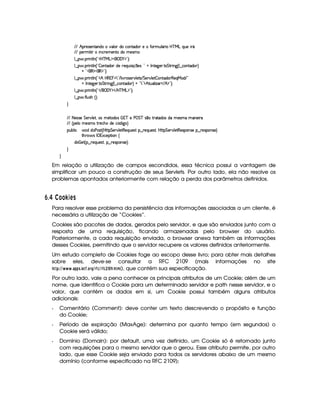 EFE B p5(4F53W7V'W(ivt#%'9 3Ri(Uh7W38i( 5tuV32S9 Y3F Ub@c eHgtQS(5 pY
EFE 576 8    WTh'F5(t53WVti( t5(4Pt
9 ¤   (F W3A9 W ¢!#b%c e§g%$¥('0)1$23¨C0
9 ¤   (F W3A9 W ¢!  3W38i(3 i5 65'QSy 4P q  5(4 ¨%2 @ r W7V5`d53F V G 82 W`F¢C9 ¤ h(W8i( ¨
@C!#3€0$¡'€ $23¨C0
9 ¤   (F W3A9 W ¢!# B bd€   0 792 E 9 # @A34653A#T9 5$V4 EPG 5¡#@9 5$  Wpi3F€75'QeR'i E 2
@ r W7V5`d53F V G 82 W3`1¢C9 ¤ah3Wpi3 ¨ @ ! 723$dBf8ST'9  w'  E B$¡23¨C0
9 ¤   (F W3A9 W ¢!# E ¥E'0)F$ E b%cfe§g%$2D¨ 0
9 ¤   uV9 ST4PBG¢¨C0
H
EFE 8f5'424F5 G 578#@9 5£¦T'4XG5$8'i((4  (3c 5 s¡ G c 4 ¤(vA628i4 it5'42t  'W(53 F
EFE ¢V59 t5(4Pt§AA53h'BTti35h£¢'i% `@ ¨
(Sx9  h # iUiT3s(4p ¢CbT¡8 G 5¡#@9 5$A€(5QS(5'46!§¤ p5(QS(54F£¦b@CA G 53A#%9 5$8€54P3WT4F5U¥¤©p5(4PW(4F5©¨
8Byp¥ 4Hr 1'h5$8 (W‚
i¡  5£¢V§¤ F5QS(5'46£¦%§¤©p5(4P(3W74F5©¨¡0
H
H
Em relação a utilização de campos escondidos, essa técnica possui a vantagem de
simplificar um pouco a construção de seus Servlets. Por outro lado, ela não resolve os
problemas apontados anteriormente com relação a perda dos parâmetros definidos.
¢9$¤£ ¡¤£¨£¡ 3ADC
Para resolver esse problema da persistência das informações associadas a um cliente, é
necessária a utilização de “Cookies”.
Cookies são pacotes de dados, gerados pelo servidor, e que são enviados junto com a
resposta de uma requisição, ficando armazenadas pelo browser do usuário.
Posteriormente, a cada requisição enviada, o browser anexa também as informações
desses Cookies, permitindo que o servidor recupere os valores definidos anteriormente.
Um estudo completo de Cookies foge ao escopo desse livro; para obter mais detalhes
sobre eles, deve-se consultar a RFC 2109 (mais informações no site
!$#%%       3)F!$!45D3$ G$¤3@4E H% 2E¤ 9%E¤ 9 ¢¦ 
§
¡
3B  ), que contém sua especificação.
Por outro lado, vale a pena conhecer os principais atributos de um Cookie; além de um
nome, que identifica o Cookie para um determinado servidor e path nesse servidor, e o
valor, que contém os dados em si, um Cookie possui também alguns atributos
adicionais:
Q Comentário (Comment): deve conter um texto descrevendo o propósito e função
do Cookie;
Q Período de expiração (MaxAge): determina por quanto tempo (em segundos) o
Cookie será válido;
Q Domínio (Domain): por default, uma vez definido, um Cookie só é retornado junto
com requisições para o mesmo servidor que o gerou. Esse atributo permite, por outro
lado, que esse Cookie seja enviado para todos os servidores abaixo de um mesmo
domínio (conforme especificado na RFC 2109);
 