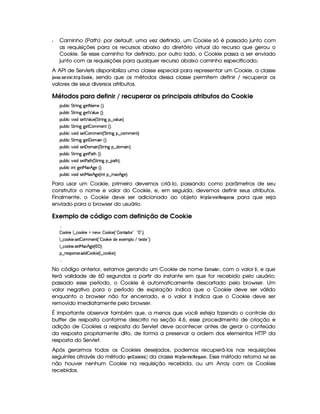 Q Caminho (Path): por default, uma vez definido, um Cookie só é passado junto com
as requisições para os recursos abaixo do diretório virtual do recurso que gerou o
Cookie. Se esse caminho for definido, por outro lado, o Cookie passa a ser enviado
junto com as requisições para qualquer recurso abaixo caminho especificado;
A API de Servlets disponibiliza uma classe especial para representar um Cookie, a classe
')1) ¢ 35G$E1£ GF3 ! 3 @8@8C$ G , sendo que os métodos dessa classe permitem definir / recuperar os
valores de seus diversos atributos.
Métodos para definir / recuperar os principais atributos do Cookie
3Syx(9  h G FP W``@5D8 't5 ¢D¨C0
3Syx(9  h G FP W``@5 ¡ '9 S(5G¢¨V0
3Syx(9  h§#%3 i4P5 ¡ '9 ST5©¢ G 8F W` ¥¤a#'9 S(5 ¨C0
3Syx(9  h G FP W``@5  3t53W3 ¢¨¡0
3Syx(9  h§#%3 i4P5  3t53W3 ¢ G 86 W` ¥¤fh3t5(W£¨C0
3Syx(9  h G FP W``@5£'y(' W8¢3¨C0
3Syx(9  h§#%3 i4P5£' 3t' W0¢ G A6 W` ¥¤ai(t' W0¨C0
3Syx(9  h G FP W``@58s8BG¢¨¡0
3Syx(9  h§#%3 i4P58s8B0¢ G 86 W` ¥¤ 728B%¨V0
3Syx(9  hU W7f`@58eR21Bf`%5 ¢¨¡0
3Syx(9  h§#%3 i4P58eR1dBf`@5 ¢C W ¥¤ t$1 Bf`d5©¨C0
Para usar um Cookie, primeiro devemos criá-lo, passando como parâmetros de seu
construtor o nome e valor do Cookie, e, em seguida, devemos definir seus atributos.
Finalmente, o Cookie deve ser adicionado ao objeto  ! ¨ GE1£ GF!$G85A! @$785G para que seja
enviado para o browser do usuário.
Exemplo de código com definição de Cookie
 
 ' ¤( 59 ¤ah' ¤ 5GUWT5  ' ¤' 5 ¢!  (W(ViT3 2#¦%!  2#¨C0
9 ¤ah' ¤' 5 4F5  (t53W£¢!  ¡¤' 5XiT5U51'53(9  E 85(4p85 2#¨C0
9 ¤ah' ¤' 5 4F58eR21Bf`%5©¢   ¨C0
¤©F54D(W(4P5( ii  (¡¤ 5©¢C9 ¤fh(¡¤' 5 ¨C0
 
No código anterior, estamos gerando um Cookie de nome @7F0) !F@E, com o valor § , e que
terá validade de 60 segundos a partir do instante em que for recebido pelo usuário;
passado esse período, o Cookie é automaticamente descartado pelo browser. Um
valor negativo para o período de expiração indica que o Cookie deve ser válido
enquanto o browser não for encerrado, e o valor § indica que o Cookie deve ser
removido imediatamente pelo browser.
É importante observar também que, a menos que você esteja fazendo o controle do
buffer de resposta conforme descrito na seção 4.6, esse procedimento de criação e
adição de Cookies a resposta do Servlet deve acontecer antes de gerar o conteúdo
da resposta propriamente dito, de forma a preservar a ordem dos elementos HTTP da
resposta do Servlet.
Após gerarmos todos os Cookies desejados, podemos recuperá-los nas requisições
seguintes através do método HG $@F@8C$ G$5  ¡¢ da classe  ! ¨ G4E01  G$!G ¦$6G$5A. Esse método retorna 76   se
não houver nenhum Cookie na requisição recebida, ou um Array com os Cookies
recebidos.
 