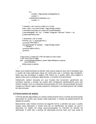 A 6 ‚
9 ¤ah'(W(Vi(3 tr W7V5`d532 '64F53r W£¢C9 ¤ h(¡¤ 5(4  C ¢C `d5 ¡ '9 S75 ¢¨¨¡0
9 ¤ah'(W(Vi(3 @0@0
H hph'B ¢ 8fStx53  T36t2 1h5F (W¥¤a5%¨©‚
9 ¤ah'(W(Vi(3  f0
H
EFE   S((pi('W(iXt#y'9 ( h72p5WV5tihW8i( 5( S   ¤' 5
 (¡¤( 5 9 ¤ah' ¤' 5 tW(5§  (¡¤( 5 ¢!  3W7Vi3 2#¦r W(V5$`@5(F V G 82 W`1¢C9 ¤ h(W8i( ¨¨C0
9 ¤ah'' ¤ 5( 425  3t53W3£¢!  ¡¤( 5th£hW8i( 7'F G 5(p#%9 5  7W38i(F€(5'Q%2#¨C0
9 ¤ah'' ¤ 5( 4258eR21Bf`%5%¢   )   )  ¡ ¨C0 EFE ¡ 39  ii(5G  d425`@SW7i34 )  a WSV'4 )  ¡ B(3A'4Q  i% 
¥¤ 65'4'(W(4253 i(i  ( ¤' 5©¢C9 ¤ah(¡¤ 5 ¨C0
EFE B p5(4F53W7V'W(ivt#%'9 3Ri(Uh7W38i(
s(P W F p53 9 ¤ §t¥¤ F54D(W(4P5( `d5 F V53¢¨V0
9 ¤   (F W3A9 W ¢!#b%c e§g%$¥('0)1$23¨C0
9 ¤   (F W3A9 W ¢!  3W38i(3 i5 65'QSy 4P q  5(4 ¨%! @ r W7V5`d53F V G 82 W`F¢C9 ¤ h(W8i( ¨
@C!#3€0$¡'€ $23¨C0
9 ¤   (F W3A9 W ¢!# E ¥E'0)F$ E b%cfe§g%$2D¨ 0
9 ¤   uV9 ST4PBG¢¨C0
H
EFE 8f5'424F5 G 578#@9 5£¦T'4XG5$8'i((4  (3c 5 s¡ G c 4 ¤(vA628i4 it5'42t  'W(53 F
EFE ¢V59 t5(4Pt§AA53h'BTti35h£¢'i% `@ ¨
(Sx9  h # iUiT3s(4p ¢CbT¡8 G 5¡#@9 5$A€(5QS(5'46!§¤ p5(QS(54F£¦b@CA G 53A#%9 5$8€54P3WT4F5U¥¤©p5(4PW(4F5©¨
8Byp¥ 4Hr 1'h5$8 (W‚
i¡  5£¢V§¤ F5QS(5'46£¦%§¤©p5(4P(3W74F5©¨¡0
H
H
Nessa nova implementação do Servlet, vale a pena observar que não é necessário que
o usuário de nossa aplicação clique em nada para que o contador seja atualizado,
basta que ele recarregue a página. Até mesmo se o usuário visitar outra página e
depois voltar para o endereço desse Servlet, o contador é incrementado.
Infelizmente, existem situações em que Cookies não funcionam: geralmente isso
acontece quando o browser do usuário está configurado explicitamente para não
aceitar Cookies. Com as crescentes preocupações em torno da privacidade de quem
navega na Internet, alguns usuário passaram a bloquear o armazenamento de Cookies
em seus browsers.
¢9$¡  A§ A E95 346¥ A E  £ ©DA CA DC C7@BADC
A API de Servlets disponibiliza um módulo extremamente útil no controle de informações
associadas ao usuário que acessa nossa aplicação: o módulo de gerenciamento de
sessões de usuários.
Basicamente, esse módulo funciona da seguinte forma: a primeira vez que o usuário
acessa nossa aplicação, é criado para ele um identificador de sessão, ao qual é
associado um objeto da classe ' )1 ) ¢835AG4E1£ G83 !83 !¨$G$55 $ @7 na memória do servidor de
aplicações. A partir daí, o servidor de aplicações procura fazer com que todas as
 