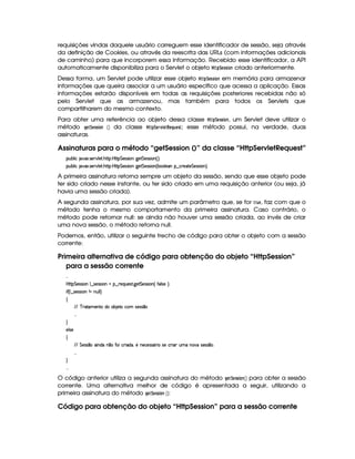 requisições vindas daquele usuário carreguem esse identificador de sessão, seja através
da definição de Cookies, ou através da reescrita das URLs (com informações adicionais
de caminho) para que incorporem essa informação. Recebido esse identificador, a API
automaticamente disponibiliza para o Servlet o objeto  (!¨G$525$ @$7 criado anteriormente.
Dessa forma, um Servlet pode utilizar esse objeto  ! ¨ GF525 $ @$7 em memória para armazenar
informações que queira associar a um usuário específico que acessa a aplicação. Essas
informações estarão disponíveis em todas as requisições posteriores recebidas não só
pelo Servlet que as armazenou, mas também para todos os Servlets que
compartilharem do mesmo contexto.
Para obter uma referência ao objeto dessa classe  !¨ G855 $ @47, um Servlet deve utilizar o
método HG $¨$G$55 $ @$7  ¡¢ da classe  !¨$G4E01£ GF!G ¦86 G85; esse método possui, na verdade, duas
assinaturas.
Assinaturas para o método “getSession ()” da classe “HttpServletRequest”
3Syx(9  hU $#%213 4F5¡#%9 5F BC8T bTC8 G 5'424P Wv`%5 G 5(4F4D 3W%¢D¨ 0
3Syx(9  hU $#%213 4F5¡#%9 5F BC8T bTC8 G 5'424P Wv`%5 G 5(4F4D 3W%¢Cx(39 5('W¤fh3p5(2p5 G 5(4F4D 3W%¨C0
A primeira assinatura retorna sempre um objeto da sessão, sendo que esse objeto pode
ter sido criado nesse instante, ou ter sido criado em uma requisição anterior (ou seja, já
havia uma sessão criada).
A segunda assinatura, por sua vez, admite um parâmetro que, se for E06G , faz com que o
método tenha o mesmo comportamento da primeira assinatura. Caso contrário, o
método pode retornar null: se ainda não houver uma sessão criada, ao invés de criar
uma nova sessão, o método retorna null.
Podemos, então, utilizar o seguinte trecho de código para obter o objeto com a sessão
corrente:
Primeira alternativa de código para obtenção do objeto “HttpSession”
para a sessão corrente
 
byC8 G 53464P 3W9 ¤a4P5(4F4 (WGU©¤ p5(QS(5'468 `y5' G 5(4F4D 3W%¢ uV(9 425 ¨¡0
 u3¢C9 ¤a4P54P42 (WGW tWS9 9 ¨
‚
EFE c F2V(t53WVtit3x 5'Vth' 4253464 ¤
 
H
579 4P5
‚
EFE§G 53464 ¤' W(i(UW ¤7XuV(yh3F i¡¦05 W(5(h5(4P46Y3F X425h'P '§StXWT#%X425'424 ¤73
 
H
 
O código anterior utiliza a segunda assinatura do método HG F¨ G855 $ @$7  ¡¢ para obter a sessão
corrente. Uma alternativa melhor de código é apresentada a seguir, utilizando a
primeira assinatura do método H$G$¨ G855 $ @$7  ¡¢ :
Código para obtenção do objeto “HttpSession” para a sessão corrente
 